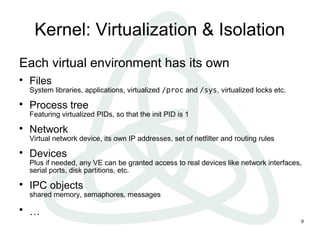 9
Kernel: Virtualization & Isolation
Each virtual environment has its own

Files
System libraries, applications, virtualized /proc and /sys, virtualized locks etc.

Process tree
Featuring virtualized PIDs, so that the init PID is 1

Network
Virtual network device, its own IP addresses, set of netfilter and routing rules

Devices
Plus if needed, any VE can be granted access to real devices like network interfaces,
serial ports, disk partitions, etc.

IPC objects
shared memory, semaphores, messages

…
 