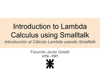 Introduction to Lambda
Calculus using Smalltalk
Introducción al Cálculo Lambda usando Smalltalk
Facundo Javier Gelatti
UTN - FRT
 