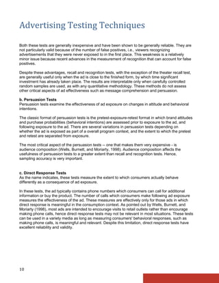 Advertising Testing Techniques

Both these tests are generally inexpensive and have been shown to be generally reliable. They are
not particularly valid because of the number of false positives, i.e., viewers recognizing
advertisements that they were never exposed to in the first place. This weakness is a relatively
minor issue because recent advances in the measurement of recognition that can account for false
positives.

Despite these advantages, recall and recognition tests, with the exception of the theater recall test,
are generally useful only when the ad is close to the finished form, by which time significant
investment has already taken place. The results are interpretable only when carefully controlled
random samples are used, as with any quantitative methodology. These methods do not assess
other critical aspects of ad effectiveness such as message comprehension and persuasion.

b. Persuasion Tests
Persuasion tests examine the effectiveness of ad exposure on changes in attitude and behavioral
intentions.

The classic format of persuasion tests is the pretest-exposure-retest format in which brand attitudes
and purchase probabilities (behavioral intentions) are assessed prior to exposure to the ad, and
following exposure to the ad. There are several variations in persuasion tests depending on
whether the ad is exposed as part of a overall program context, and the extent to which the pretest
and retest are separated from exposure.

The most critical aspect of the persuasion tests -- one that makes them very expensive - is
audience composition (Wells, Burnett, and Moriarty, 1998). Audience composition affects the
usefulness of persuasion tests to a greater extent than recall and recognition tests. Hence,
sampling accuracy is very important.


c. Direct Response Tests
As the name indicates, these tests measure the extent to which consumers actually behave
differently as a consequence of ad exposure.

In these tests, the ad typically contains phone numbers which consumers can call for additional
information or buy the product. The number of calls which consumers make following ad exposure
measures the effectiveness of the ad. These measures are effectively only for those ads in which
direct response is meaningful in the consumption context. As pointed out by Wells, Burnett, and
Moriarty (1998), most ads are intended to encourage visits to retail outlets rather than encourage
making phone calls, hence direct response tests may not be relevant in most situations. These tests
can be used in a variety media as long as measuring consumers' behavioral responses, such as
making phone calls, is meaningful and relevant. Despite this limitation, direct response tests have
excellent reliability and validity.




10
 
