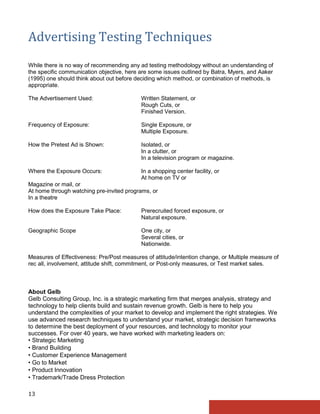 Advertising Testing Techniques
While there is no way of recommending any ad testing methodology without an understanding of
the specific communication objective, here are some issues outlined by Batra, Myers, and Aaker
(1995) one should think about out before deciding which method, or combination of methods, is
appropriate.

The Advertisement Used:                    Written Statement, or
                                           Rough Cuts, or
                                           Finished Version.

Frequency of Exposure:                     Single Exposure, or
                                           Multiple Exposure.

How the Pretest Ad is Shown:               Isolated, or
                                           In a clutter, or
                                           In a television program or magazine.

Where the Exposure Occurs:                 In a shopping center facility, or
                                           At home on TV or
Magazine or mail, or
At home through watching pre-invited programs, or
In a theatre

How does the Exposure Take Place:          Prerecruited forced exposure, or
                                           Natural exposure.

Geographic Scope                           One city, or
                                           Several cities, or
                                           Nationwide.

Measures of Effectiveness: Pre/Post measures of attitude/intention change, or Multiple measure of
rec all, involvement, attitude shift, commitment, or Post-only measures, or Test market sales.



About Gelb
Gelb Consulting Group, Inc. is a strategic marketing firm that merges analysis, strategy and
technology to help clients build and sustain revenue growth. Gelb is here to help you
understand the complexities of your market to develop and implement the right strategies. We
use advanced research techniques to understand your market, strategic decision frameworks
to determine the best deployment of your resources, and technology to monitor your
successes. For over 40 years, we have worked with marketing leaders on:
• Strategic Marketing
• Brand Building
• Customer Experience Management
• Go to Market
• Product Innovation
• Trademark/Trade Dress Protection

13
 