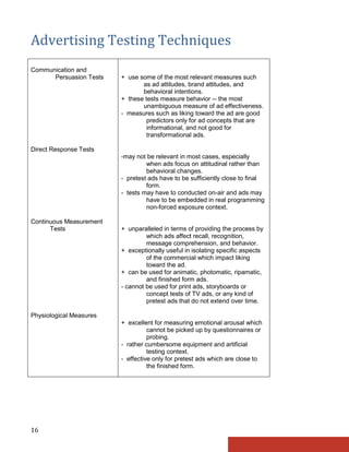 Advertising Testing Techniques
Communication and
      Persuasion Tests   + use some of the most relevant measures such
                                as ad attitudes, brand attitudes, and
                                behavioral intentions.
                         + these tests measure behavior -- the most
                                unambiguous measure of ad effectiveness.
                         - measures such as liking toward the ad are good
                                  predictors only for ad concepts that are
                                  informational, and not good for
                                  transformational ads.

Direct Response Tests
                         -may not be relevant in most cases, especially
                                  when ads focus on attitudinal rather than
                                  behavioral changes.
                         - pretest ads have to be sufficiently close to final
                                  form.
                         - tests may have to conducted on-air and ads may
                                  have to be embedded in real programming
                                  non-forced exposure context.

Continuous Measurement
      Tests              + unparalleled in terms of providing the process by
                                  which ads affect recall, recognition,
                                  message comprehension, and behavior.
                         + exceptionally useful in isolating specific aspects
                                  of the commercial which impact liking
                                  toward the ad.
                         + can be used for animatic, photomatic, ripamatic,
                                  and finished form ads.
                         - cannot be used for print ads, storyboards or
                                  concept tests of TV ads, or any kind of
                                  pretest ads that do not extend over time.

Physiological Measures
                         + excellent for measuring emotional arousal which
                                   cannot be picked up by questionnaires or
                                   probing.
                         - rather cumbersome equipment and artificial
                                   testing context.
                         - effective only for pretest ads which are close to
                                   the finished form.




16
 