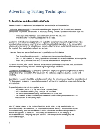 Advertising Testing Techniques

C. Qualitative and Quantitative Methods
Research methodologies can be categorized as qualitative and quantitative.

Qualitative methodologies: Qualitative methodologies emphasize the richness and detail of
participants' responses. When used in a concept testing context, qualitative research taps into:

       • messages and meanings consumers derive from the ads, and
       • the ideas and beliefs they associate with the ads.

Qualitative methods are exceptionally well-suited for exploratory research. In particular, if the
objective is to understand how the target audience relates to the product or the consumption
situation or understand the critical issues perceived by the target audience in the consumption of
the product, then qualitative methods are a must.

However, there are some disadvantages to qualitative methodologies:

       • First, the different investigators can interpret the same data differently.
       • Second, the process of coding qualitative data tends to be often laborious and subjective.
       • Third, the qualitative data tend to involve relatively small sample sizes.

For these reasons, one cannot attribute any statistical properties to the data; thus, qualitative
methods are particularly ill-suited for making final go/no-go decisions.

Quantitative methodologies: Quantitative techniques emphasize generalizing the results from a
sample to a larger population. The focus is on the statistical properties such as validity and
reliability.

Quantitative research should be undertaken only when the critical issues have first been identified.
For this reason, engaging in quantitative research without prior qualitative research is frequently
unproductive.

A quantitative approach is appropriate when:
      • all relevant aspects of the issue have been captured;
      • it is possible to meaningfully interpret the numbers;
      • the measures are reasonably free from random noise; and
      • the process by which the sample is selected conforms to principles of random
      selection and is sufficiently large.



Item (b) above relates to the notion of validity, which refers to the extent to which a
measure actually captures what it is intended to measure. Item (c) above relates to the
notion of reliability, which is the extent to which a measure will consistently measure
what it is supposed to measure. The consequences of lapses in the integrity of
measurements and sampling are quite serious. These implications are beyond the
scope of this report.


6
 