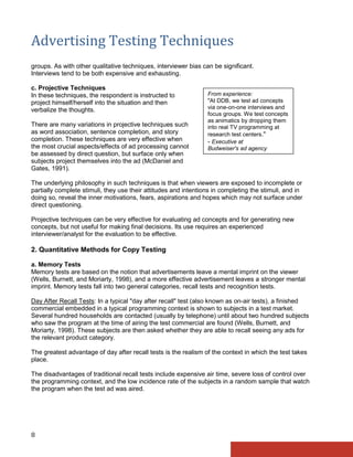 Advertising Testing Techniques
groups. As with other qualitative techniques, interviewer bias can be significant.
Interviews tend to be both expensive and exhausting.

c. Projective Techniques
In these techniques, the respondent is instructed to             From experience:
project himself/herself into the situation and then              "At DDB, we test ad concepts
verbalize the thoughts.                                          via one-on-one interviews and
                                                                 focus groups. We test concepts
                                                                 as animatics by dropping them
There are many variations in projective techniques such          into real TV programming at
as word association, sentence completion, and story              research test centers."
completion. These techniques are very effective when             - Executive at
the most crucial aspects/effects of ad processing cannot         Budweiser's ad agency
be assessed by direct question, but surface only when
subjects project themselves into the ad (McDaniel and
Gates, 1991).

The underlying philosophy in such techniques is that when viewers are exposed to incomplete or
partially complete stimuli, they use their attitudes and intentions in completing the stimuli, and in
doing so, reveal the inner motivations, fears, aspirations and hopes which may not surface under
direct questioning.

Projective techniques can be very effective for evaluating ad concepts and for generating new
concepts, but not useful for making final decisions. Its use requires an experienced
interviewer/analyst for the evaluation to be effective.

2. Quantitative Methods for Copy Testing

a. Memory Tests
Memory tests are based on the notion that advertisements leave a mental imprint on the viewer
(Wells, Burnett, and Moriarty, 1998), and a more effective advertisement leaves a stronger mental
imprint. Memory tests fall into two general categories, recall tests and recognition tests.

Day After Recall Tests: In a typical "day after recall" test (also known as on-air tests), a finished
commercial embedded in a typical programming context is shown to subjects in a test market.
Several hundred households are contacted (usually by telephone) until about two hundred subjects
who saw the program at the time of airing the test commercial are found (Wells, Burnett, and
Moriarty, 1998). These subjects are then asked whether they are able to recall seeing any ads for
the relevant product category.

The greatest advantage of day after recall tests is the realism of the context in which the test takes
place.

The disadvantages of traditional recall tests include expensive air time, severe loss of control over
the programming context, and the low incidence rate of the subjects in a random sample that watch
the program when the test ad was aired.




8
 