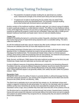 Advertising Testing Techniques
       •   The proportion of subjects correctly recalling the ad, also known as unaided
           recall, measures the strength of the mental imprint left by the test commercial.

       •    If subjects are not able to recall seeing the ad unaided, they are asked if they
           recall seeing any ad for the advertised brand. The proportion of people recalling
           the ad when probed with the brand name is call aided recall.

Another variation of the traditional recall test, called the cable test, is to instruct a group of subjects
to watch a particular program on a cable television network. This differs from the traditional method
in that, at the beginning of the test, one can have a rough estimate of the number of people who will
certainly be watching the program in which the ad is embedded. Cable tests offer a middle ground
between traditional recall tests and theater tests in terms of cost and reliability (below).

Theater Test:
Instead of embedding the test ad in a prime-time context, frequently, advertisers do theater tests
that involve large groups of respondents being exposed to ads in a controlled setting. This test is
called the theater test.

As with the traditional recall tests, one can measure day after recall or delayed recall in which recall
measures are collected more than 24 hours after exposure to the ad.

The greatest advantage of theater tests is the control over the context in which the ad appears.
Because of this, it is possible to attribute the recall to the test ad rather than uncontrolled variation
that plague the traditional tests. The downside with theater tests is that it is a forced exposure
method, which tends to make the processing of the ad more artificial. The measures and procedure
for collecting the recall measures is identical to the one described above.

Wells, Burnett, and Moriarty (1998) observe that while traditional recall tests can be done only with
finished ads, theater tests and cable tests can be done with rough cuts.

A study of different measures of advertising effectiveness conducted by the Advertising Research
Foundation finds that, among the different measures of salience, top-of-mind recall of the brand is
an exceptionally good predictor of the ultimate effectiveness of the ads (Haley and Baldinger,
1991). While recall tests appear to be generally reliable, their validity has been called into question
(Gibson, 1983).

Recognition Tests:
Recognition tests involve the ability of viewers to correctly identify an ad/brand/message that they
have been previously exposed to. Two variants of the recognition tests are the Starch test and the
Bruzzone test (Wells, Burnett, and Moriarty, 1998).

The Starch test is applicable only to print ads that have already run. An interviewer shows each
subject a magazine containing the ads being tested. For each ad, the interviewer asks the subject
whether (a) they have noticed the ad; (b) they have associated the contents of the ad with the
advertiser's name or logo; and (c) whether they have read more than 50% of the contents of the ad.

The Bruzzone test is a recognition test conducted through mail surveys. Questionnaires containing
frames and audio scripts from television commercials (without the brand name) are sent to subjects
and subjects are asked whether they recognize the ad. Subsequently they are asked to identify the
brand name advertised.
9
 