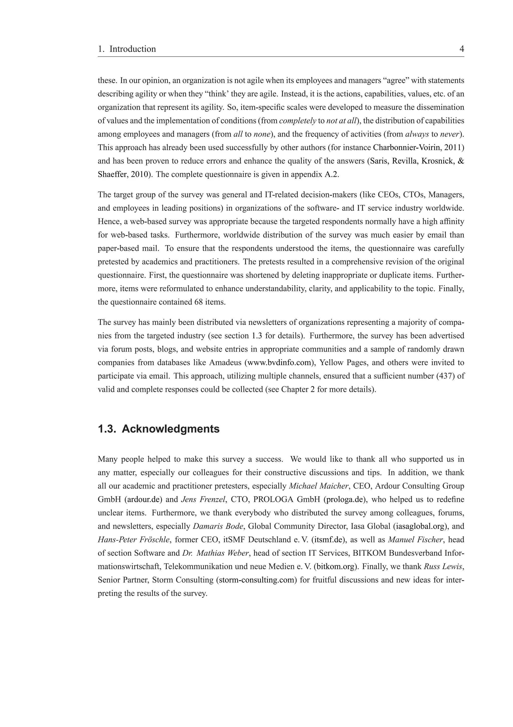 1. Introduction 4 
these. In our opinion, an organization is not agile when its employees and managers “agree” with statements 
describing agility or when they “think’ they are agile. Instead, it is the actions, capabilities, values, etc. of an 
organization that represent its agility. So, item-specific scales were developed to measure the dissemination 
of values and the implementation of conditions (fromcompletely to not at all), the distribution of capabilities 
among employees and managers (from all to none), and the frequency of activities (from always to never). 
This approach has already been used successfully by other authors (for instance Charbonnier-Voirin, 2011) 
and has been proven to reduce errors and enhance the quality of the answers (Saris, Revilla, Krosnick, & 
Shaeffer, 2010). The complete questionnaire is given in appendix A.2. 
The target group of the survey was general and IT-related decision-makers (like CEOs, CTOs, Managers, 
and employees in leading positions) in organizations of the software- and IT service industry worldwide. 
Hence, a web-based survey was appropriate because the targeted respondents normally have a high affinity 
for web-based tasks. Furthermore, worldwide distribution of the survey was much easier by email than 
paper-based mail. To ensure that the respondents understood the items, the questionnaire was carefully 
pretested by academics and practitioners. The pretests resulted in a comprehensive revision of the original 
questionnaire. First, the questionnaire was shortened by deleting inappropriate or duplicate items. Further-more, 
items were reformulated to enhance understandability, clarity, and applicability to the topic. Finally, 
the questionnaire contained 68 items. 
The survey has mainly been distributed via newsletters of organizations representing a majority of compa-nies 
from the targeted industry (see section 1.3 for details). Furthermore, the survey has been advertised 
via forum posts, blogs, and website entries in appropriate communities and a sample of randomly drawn 
companies from databases like Amadeus (www.bvdinfo.com), Yellow Pages, and others were invited to 
participate via email. This approach, utilizing multiple channels, ensured that a sufficient number (437) of 
valid and complete responses could be collected (see Chapter 2 for more details). 
1.3. Acknowledgments 
Many people helped to make this survey a success. We would like to thank all who supported us in 
any matter, especially our colleagues for their constructive discussions and tips. In addition, we thank 
all our academic and practitioner pretesters, especially Michael Maicher, CEO, Ardour Consulting Group 
GmbH (ardour.de) and Jens Frenzel, CTO, PROLOGA GmbH (prologa.de), who helped us to redefine 
unclear items. Furthermore, we thank everybody who distributed the survey among colleagues, forums, 
and newsletters, especially Damaris Bode, Global Community Director, Iasa Global (iasaglobal.org), and 
Hans-Peter Fr¨oschle, former CEO, itSMF Deutschland e.V. (itsmf.de), as well as Manuel Fischer, head 
of section Software and Dr. Mathias Weber, head of section IT Services, BITKOM Bundesverband Infor-mationswirtschaft, 
Telekommunikation und neue Medien e.V. (bitkom.org). Finally, we thank Russ Lewis, 
Senior Partner, Storm Consulting (storm-consulting.com) for fruitful discussions and new ideas for inter-preting 
the results of the survey. 
 