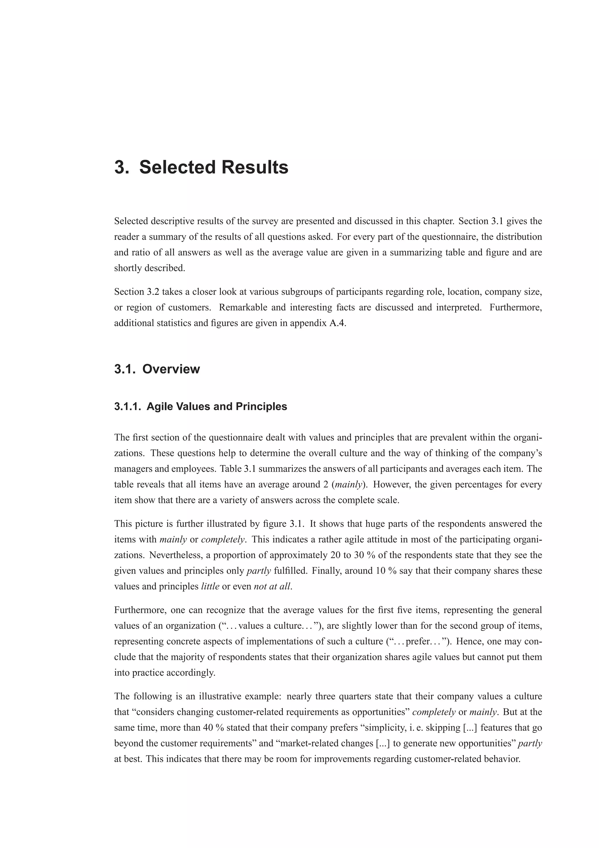 3. Selected Results 
Selected descriptive results of the survey are presented and discussed in this chapter. Section 3.1 gives the 
reader a summary of the results of all questions asked. For every part of the questionnaire, the distribution 
and ratio of all answers as well as the average value are given in a summarizing table and figure and are 
shortly described. 
Section 3.2 takes a closer look at various subgroups of participants regarding role, location, company size, 
or region of customers. Remarkable and interesting facts are discussed and interpreted. Furthermore, 
additional statistics and figures are given in appendix A.4. 
3.1. Overview 
3.1.1. Agile Values and Principles 
The first section of the questionnaire dealt with values and principles that are prevalent within the organi-zations. 
These questions help to determine the overall culture and the way of thinking of the company’s 
managers and employees. Table 3.1 summarizes the answers of all participants and averages each item. The 
table reveals that all items have an average around 2 (mainly). However, the given percentages for every 
item show that there are a variety of answers across the complete scale. 
This picture is further illustrated by figure 3.1. It shows that huge parts of the respondents answered the 
items with mainly or completely. This indicates a rather agile attitude in most of the participating organi-zations. 
Nevertheless, a proportion of approximately 20 to 30 % of the respondents state that they see the 
given values and principles only partly fulfilled. Finally, around 10 % say that their company shares these 
values and principles little or even not at all. 
Furthermore, one can recognize that the average values for the first five items, representing the general 
values of an organization (“. . . values a culture. . . ”), are slightly lower than for the second group of items, 
representing concrete aspects of implementations of such a culture (“. . . prefer. . . ”). Hence, one may con-clude 
that the majority of respondents states that their organization shares agile values but cannot put them 
into practice accordingly. 
The following is an illustrative example: nearly three quarters state that their company values a culture 
that “considers changing customer-related requirements as opportunities” completely or mainly. But at the 
same time, more than 40 % stated that their company prefers “simplicity, i. e. skipping [...] features that go 
beyond the customer requirements” and “market-related changes [...] to generate new opportunities” partly 
at best. This indicates that there may be room for improvements regarding customer-related behavior. 
 