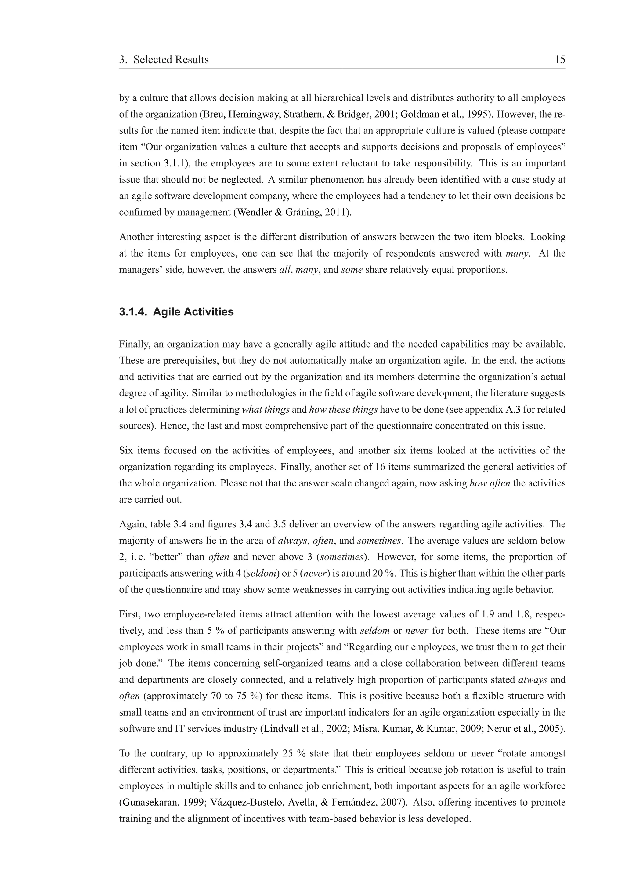 3. Selected Results 15 
by a culture that allows decision making at all hierarchical levels and distributes authority to all employees 
of the organization (Breu, Hemingway, Strathern, & Bridger, 2001; Goldman et al., 1995). However, the re-sults 
for the named item indicate that, despite the fact that an appropriate culture is valued (please compare 
item “Our organization values a culture that accepts and supports decisions and proposals of employees” 
in section 3.1.1), the employees are to some extent reluctant to take responsibility. This is an important 
issue that should not be neglected. A similar phenomenon has already been identified with a case study at 
an agile software development company, where the employees had a tendency to let their own decisions be 
confirmed by management (Wendler & Gr¨aning, 2011). 
Another interesting aspect is the different distribution of answers between the two item blocks. Looking 
at the items for employees, one can see that the majority of respondents answered with many. At the 
managers’ side, however, the answers all, many, and some share relatively equal proportions. 
3.1.4. Agile Activities 
Finally, an organization may have a generally agile attitude and the needed capabilities may be available. 
These are prerequisites, but they do not automatically make an organization agile. In the end, the actions 
and activities that are carried out by the organization and its members determine the organization’s actual 
degree of agility. Similar to methodologies in the field of agile software development, the literature suggests 
a lot of practices determining what things and how these things have to be done (see appendix A.3 for related 
sources). Hence, the last and most comprehensive part of the questionnaire concentrated on this issue. 
Six items focused on the activities of employees, and another six items looked at the activities of the 
organization regarding its employees. Finally, another set of 16 items summarized the general activities of 
the whole organization. Please not that the answer scale changed again, now asking how often the activities 
are carried out. 
Again, table 3.4 and figures 3.4 and 3.5 deliver an overview of the answers regarding agile activities. The 
majority of answers lie in the area of always, often, and sometimes. The average values are seldom below 
2, i. e. “better” than often and never above 3 (sometimes). However, for some items, the proportion of 
participants answering with 4 (seldom) or 5 (never) is around 20%. This is higher than within the other parts 
of the questionnaire and may show some weaknesses in carrying out activities indicating agile behavior. 
First, two employee-related items attract attention with the lowest average values of 1.9 and 1.8, respec-tively, 
and less than 5 % of participants answering with seldom or never for both. These items are “Our 
employees work in small teams in their projects” and “Regarding our employees, we trust them to get their 
job done.” The items concerning self-organized teams and a close collaboration between different teams 
and departments are closely connected, and a relatively high proportion of participants stated always and 
often (approximately 70 to 75 %) for these items. This is positive because both a flexible structure with 
small teams and an environment of trust are important indicators for an agile organization especially in the 
software and IT services industry (Lindvall et al., 2002; Misra, Kumar, & Kumar, 2009; Nerur et al., 2005). 
To the contrary, up to approximately 25 % state that their employees seldom or never “rotate amongst 
different activities, tasks, positions, or departments.” This is critical because job rotation is useful to train 
employees in multiple skills and to enhance job enrichment, both important aspects for an agile workforce 
(Gunasekaran, 1999; V´azquez-Bustelo, Avella, & Fern´andez, 2007). Also, offering incentives to promote 
training and the alignment of incentives with team-based behavior is less developed. 
 