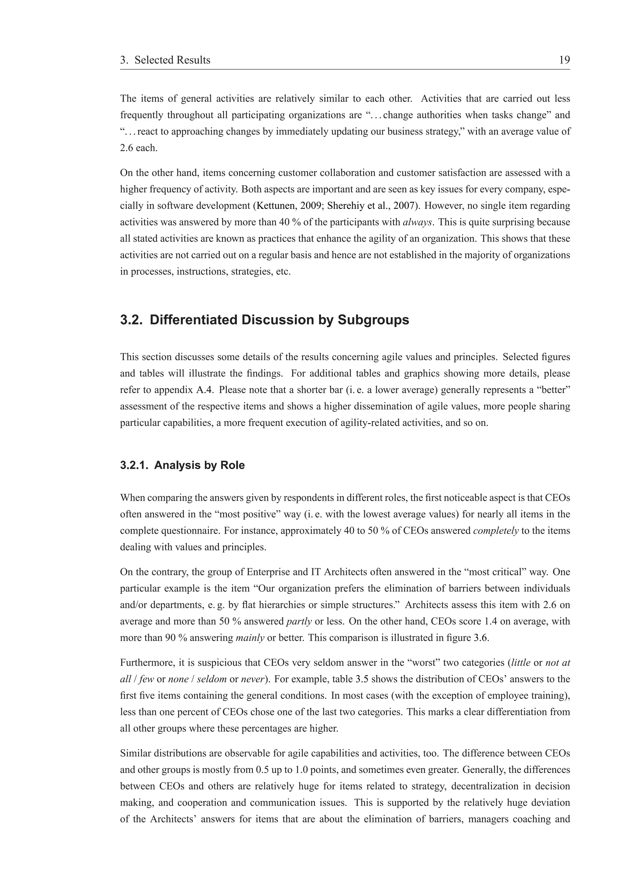 3. Selected Results 19 
The items of general activities are relatively similar to each other. Activities that are carried out less 
frequently throughout all participating organizations are “. . . change authorities when tasks change” and 
“. . . react to approaching changes by immediately updating our business strategy,” with an average value of 
2.6 each. 
On the other hand, items concerning customer collaboration and customer satisfaction are assessed with a 
higher frequency of activity. Both aspects are important and are seen as key issues for every company, espe-cially 
in software development (Kettunen, 2009; Sherehiy et al., 2007). However, no single item regarding 
activities was answered by more than 40 % of the participants with always. This is quite surprising because 
all stated activities are known as practices that enhance the agility of an organization. This shows that these 
activities are not carried out on a regular basis and hence are not established in the majority of organizations 
in processes, instructions, strategies, etc. 
3.2. Differentiated Discussion by Subgroups 
This section discusses some details of the results concerning agile values and principles. Selected figures 
and tables will illustrate the findings. For additional tables and graphics showing more details, please 
refer to appendix A.4. Please note that a shorter bar (i. e. a lower average) generally represents a “better” 
assessment of the respective items and shows a higher dissemination of agile values, more people sharing 
particular capabilities, a more frequent execution of agility-related activities, and so on. 
3.2.1. Analysis by Role 
When comparing the answers given by respondents in different roles, the first noticeable aspect is that CEOs 
often answered in the “most positive” way (i. e. with the lowest average values) for nearly all items in the 
complete questionnaire. For instance, approximately 40 to 50 % of CEOs answered completely to the items 
dealing with values and principles. 
On the contrary, the group of Enterprise and IT Architects often answered in the “most critical” way. One 
particular example is the item “Our organization prefers the elimination of barriers between individuals 
and/or departments, e. g. by flat hierarchies or simple structures.” Architects assess this item with 2.6 on 
average and more than 50 % answered partly or less. On the other hand, CEOs score 1.4 on average, with 
more than 90 % answering mainly or better. This comparison is illustrated in figure 3.6. 
Furthermore, it is suspicious that CEOs very seldom answer in the “worst” two categories (little or not at 
all / few or none / seldom or never). For example, table 3.5 shows the distribution of CEOs’ answers to the 
first five items containing the general conditions. In most cases (with the exception of employee training), 
less than one percent of CEOs chose one of the last two categories. This marks a clear differentiation from 
all other groups where these percentages are higher. 
Similar distributions are observable for agile capabilities and activities, too. The difference between CEOs 
and other groups is mostly from 0.5 up to 1.0 points, and sometimes even greater. Generally, the differences 
between CEOs and others are relatively huge for items related to strategy, decentralization in decision 
making, and cooperation and communication issues. This is supported by the relatively huge deviation 
of the Architects’ answers for items that are about the elimination of barriers, managers coaching and 
 