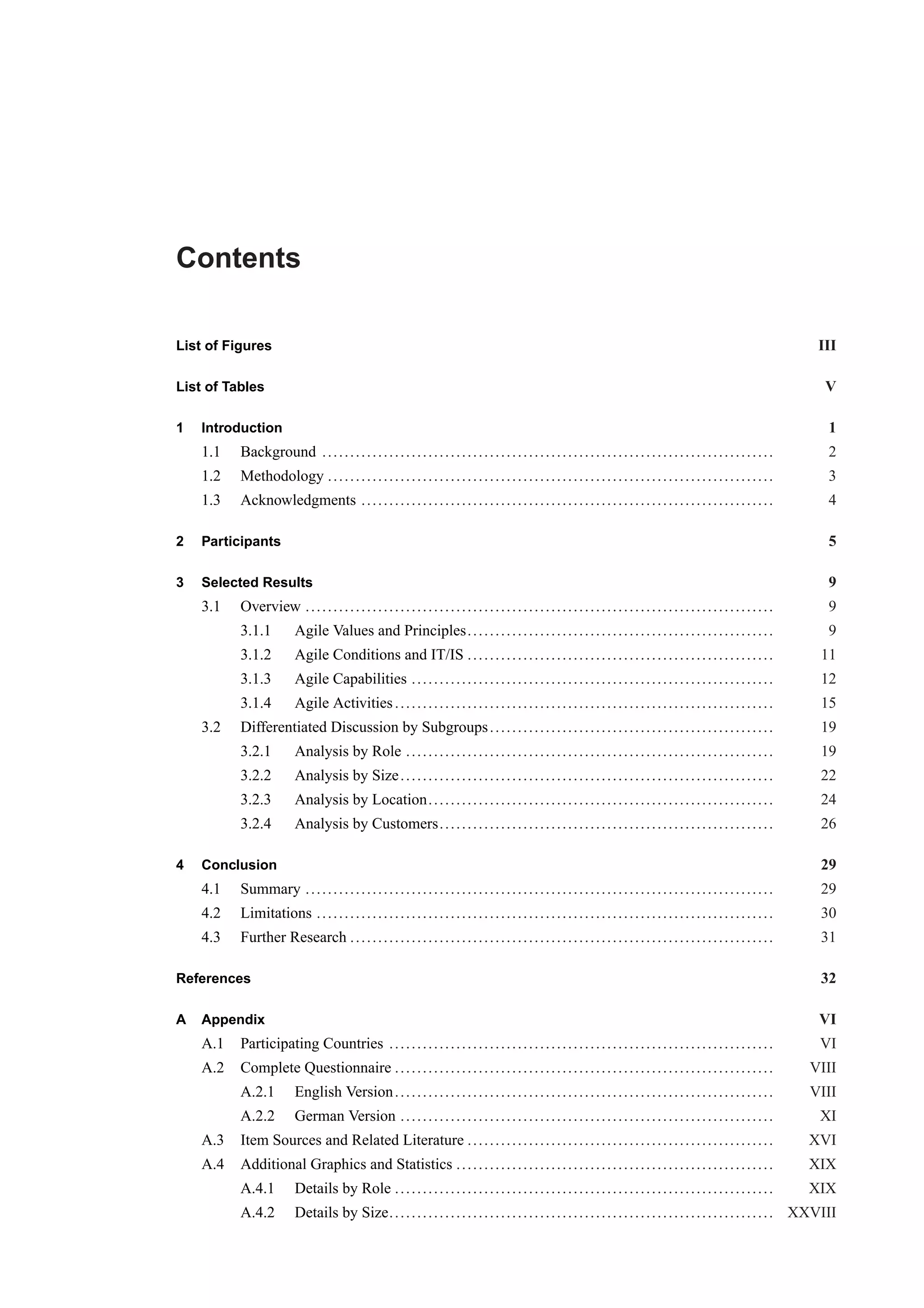 Contents 
List of Figures III 
List of Tables V 
1 Introduction 1 
1.1 Background . . . . . . . . . . . . . . . . . . . . . . . . . . . . . . . . . . . . . . . . . . . . . . . . . . . . . . . . . . . . . . . . . . . . . . . . . . . . . . . . . 2 
1.2 Methodology . . . . . . . . . . . . . . . . . . . . . . . . . . . . . . . . . . . . . . . . . . . . . . . . . . . . . . . . . . . . . . . . . . . . . . . . . . . . . . . . 3 
1.3 Acknowledgments . . . . . . . . . . . . . . . . . . . . . . . . . . . . . . . . . . . . . . . . . . . . . . . . . . . . . . . . . . . . . . . . . . . . . . . . . . 4 
2 Participants 5 
3 Selected Results 9 
3.1 Overview . . . . . . . . . . . . . . . . . . . . . . . . . . . . . . . . . . . . . . . . . . . . . . . . . . . . . . . . . . . . . . . . . . . . . . . . . . . . . . . . . . . . 9 
3.1.1 Agile Values and Principles. . . . . . . . . . . . . . . . . . . . . . . . . . . . . . . . . . . . . . . . . . . . . . . . . . . . . . . 9 
3.1.2 Agile Conditions and IT/IS . . . . . . . . . . . . . . . . . . . . . . . . . . . . . . . . . . . . . . . . . . . . . . . . . . . . . . . 11 
3.1.3 Agile Capabilities . . . . . . . . . . . . . . . . . . . . . . . . . . . . . . . . . . . . . . . . . . . . . . . . . . . . . . . . . . . . . . . . . 12 
3.1.4 Agile Activities . . . . . . . . . . . . . . . . . . . . . . . . . . . . . . . . . . . . . . . . . . . . . . . . . . . . . . . . . . . . . . . . . . . . 15 
3.2 Differentiated Discussion by Subgroups . . . . . . . . . . . . . . . . . . . . . . . . . . . . . . . . . . . . . . . . . . . . . . . . . . . 19 
3.2.1 Analysis by Role . . . . . . . . . . . . . . . . . . . . . . . . . . . . . . . . . . . . . . . . . . . . . . . . . . . . . . . . . . . . . . . . . . 19 
3.2.2 Analysis by Size . . . . . . . . . . . . . . . . . . . . . . . . . . . . . . . . . . . . . . . . . . . . . . . . . . . . . . . . . . . . . . . . . . . 22 
3.2.3 Analysis by Location. . . . . . . . . . . . . . . . . . . . . . . . . . . . . . . . . . . . . . . . . . . . . . . . . . . . . . . . . . . . . . 24 
3.2.4 Analysis by Customers. . . . . . . . . . . . . . . . . . . . . . . . . . . . . . . . . . . . . . . . . . . . . . . . . . . . . . . . . . . . 26 
4 Conclusion 29 
4.1 Summary . . . . . . . . . . . . . . . . . . . . . . . . . . . . . . . . . . . . . . . . . . . . . . . . . . . . . . . . . . . . . . . . . . . . . . . . . . . . . . . . . . . . 29 
4.2 Limitations . . . . . . . . . . . . . . . . . . . . . . . . . . . . . . . . . . . . . . . . . . . . . . . . . . . . . . . . . . . . . . . . . . . . . . . . . . . . . . . . . . 30 
4.3 Further Research . . . . . . . . . . . . . . . . . . . . . . . . . . . . . . . . . . . . . . . . . . . . . . . . . . . . . . . . . . . . . . . . . . . . . . . . . . . . 31 
References 32 
A Appendix VI 
A.1 Participating Countries . . . . . . . . . . . . . . . . . . . . . . . . . . . . . . . . . . . . . . . . . . . . . . . . . . . . . . . . . . . . . . . . . . . . . VI 
A.2 Complete Questionnaire . . . . . . . . . . . . . . . . . . . . . . . . . . . . . . . . . . . . . . . . . . . . . . . . . . . . . . . . . . . . . . . . . . . . VIII 
A.2.1 English Version. . . . . . . . . . . . . . . . . . . . . . . . . . . . . . . . . . . . . . . . . . . . . . . . . . . . . . . . . . . . . . . . . . . . VIII 
A.2.2 German Version . . . . . . . . . . . . . . . . . . . . . . . . . . . . . . . . . . . . . . . . . . . . . . . . . . . . . . . . . . . . . . . . . . . XI 
A.3 Item Sources and Related Literature . . . . . . . . . . . . . . . . . . . . . . . . . . . . . . . . . . . . . . . . . . . . . . . . . . . . . . . XVI 
A.4 Additional Graphics and Statistics . . . . . . . . . . . . . . . . . . . . . . . . . . . . . . . . . . . . . . . . . . . . . . . . . . . . . . . . . XIX 
A.4.1 Details by Role . . . . . . . . . . . . . . . . . . . . . . . . . . . . . . . . . . . . . . . . . . . . . . . . . . . . . . . . . . . . . . . . . . . . XIX 
A.4.2 Details by Size. . . . . . . . . . . . . . . . . . . . . . . . . . . . . . . . . . . . . . . . . . . . . . . . . . . . . . . . . . . . . . . . . . . . . XXVIII 
 