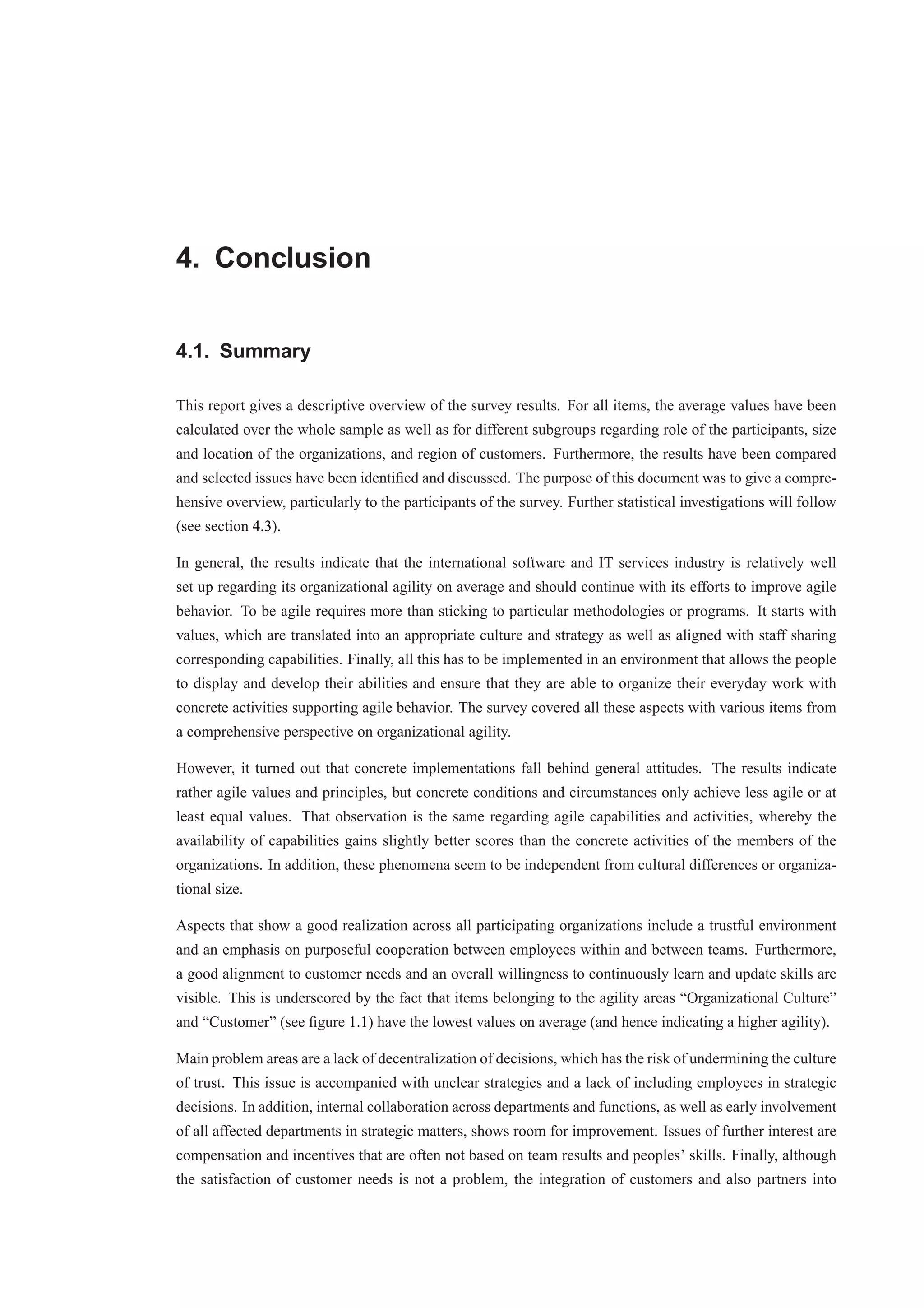 4. Conclusion 
4.1. Summary 
This report gives a descriptive overview of the survey results. For all items, the average values have been 
calculated over the whole sample as well as for different subgroups regarding role of the participants, size 
and location of the organizations, and region of customers. Furthermore, the results have been compared 
and selected issues have been identified and discussed. The purpose of this document was to give a compre-hensive 
overview, particularly to the participants of the survey. Further statistical investigations will follow 
(see section 4.3). 
In general, the results indicate that the international software and IT services industry is relatively well 
set up regarding its organizational agility on average and should continue with its efforts to improve agile 
behavior. To be agile requires more than sticking to particular methodologies or programs. It starts with 
values, which are translated into an appropriate culture and strategy as well as aligned with staff sharing 
corresponding capabilities. Finally, all this has to be implemented in an environment that allows the people 
to display and develop their abilities and ensure that they are able to organize their everyday work with 
concrete activities supporting agile behavior. The survey covered all these aspects with various items from 
a comprehensive perspective on organizational agility. 
However, it turned out that concrete implementations fall behind general attitudes. The results indicate 
rather agile values and principles, but concrete conditions and circumstances only achieve less agile or at 
least equal values. That observation is the same regarding agile capabilities and activities, whereby the 
availability of capabilities gains slightly better scores than the concrete activities of the members of the 
organizations. In addition, these phenomena seem to be independent from cultural differences or organiza-tional 
size. 
Aspects that show a good realization across all participating organizations include a trustful environment 
and an emphasis on purposeful cooperation between employees within and between teams. Furthermore, 
a good alignment to customer needs and an overall willingness to continuously learn and update skills are 
visible. This is underscored by the fact that items belonging to the agility areas “Organizational Culture” 
and “Customer” (see figure 1.1) have the lowest values on average (and hence indicating a higher agility). 
Main problem areas are a lack of decentralization of decisions, which has the risk of undermining the culture 
of trust. This issue is accompanied with unclear strategies and a lack of including employees in strategic 
decisions. In addition, internal collaboration across departments and functions, as well as early involvement 
of all affected departments in strategic matters, shows room for improvement. Issues of further interest are 
compensation and incentives that are often not based on team results and peoples’ skills. Finally, although 
the satisfaction of customer needs is not a problem, the integration of customers and also partners into 
 