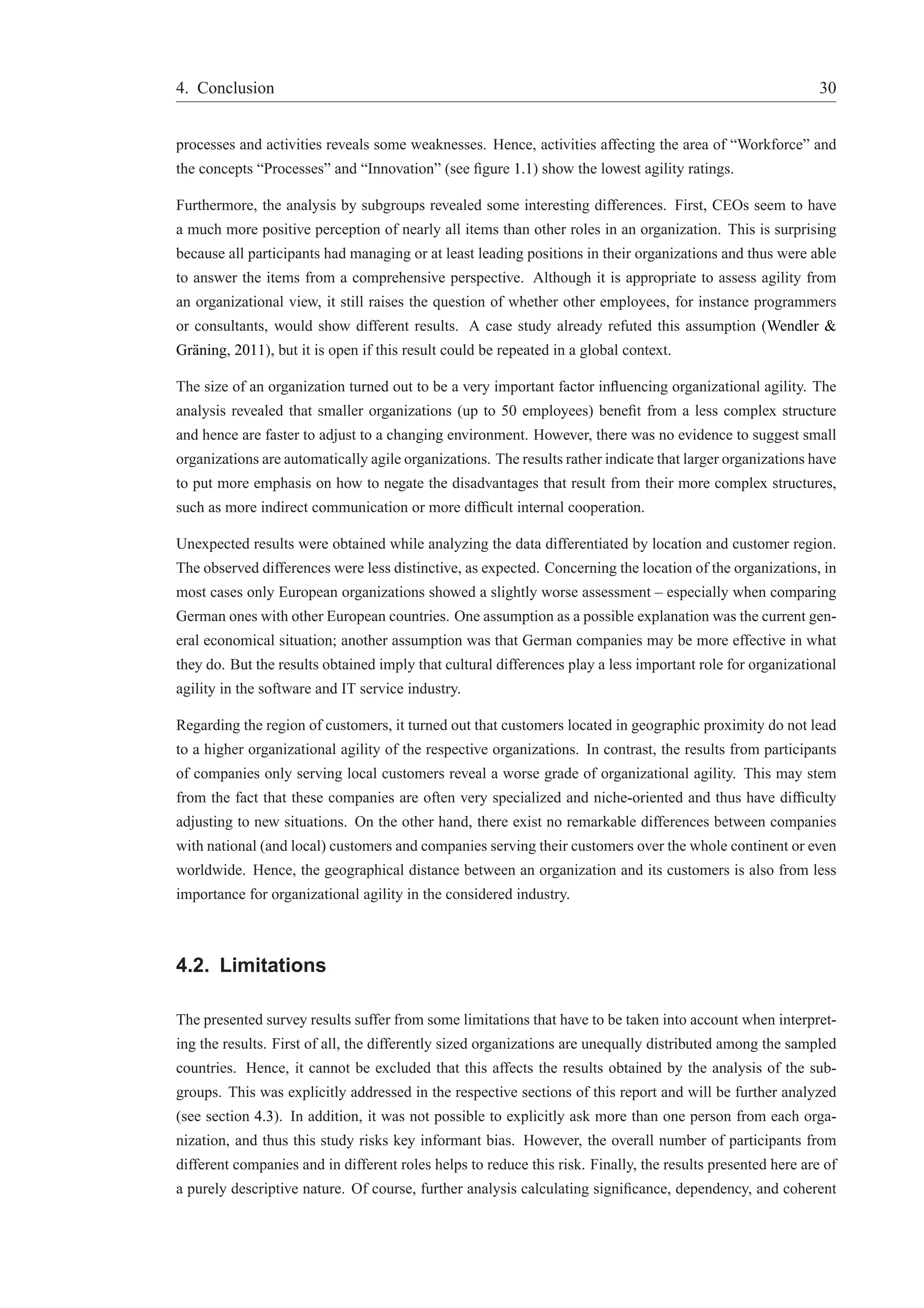4. Conclusion 30 
processes and activities reveals some weaknesses. Hence, activities affecting the area of “Workforce” and 
the concepts “Processes” and “Innovation” (see figure 1.1) show the lowest agility ratings. 
Furthermore, the analysis by subgroups revealed some interesting differences. First, CEOs seem to have 
a much more positive perception of nearly all items than other roles in an organization. This is surprising 
because all participants had managing or at least leading positions in their organizations and thus were able 
to answer the items from a comprehensive perspective. Although it is appropriate to assess agility from 
an organizational view, it still raises the question of whether other employees, for instance programmers 
or consultants, would show different results. A case study already refuted this assumption (Wendler & 
Gr¨aning, 2011), but it is open if this result could be repeated in a global context. 
The size of an organization turned out to be a very important factor influencing organizational agility. The 
analysis revealed that smaller organizations (up to 50 employees) benefit from a less complex structure 
and hence are faster to adjust to a changing environment. However, there was no evidence to suggest small 
organizations are automatically agile organizations. The results rather indicate that larger organizations have 
to put more emphasis on how to negate the disadvantages that result from their more complex structures, 
such as more indirect communication or more difficult internal cooperation. 
Unexpected results were obtained while analyzing the data differentiated by location and customer region. 
The observed differences were less distinctive, as expected. Concerning the location of the organizations, in 
most cases only European organizations showed a slightly worse assessment – especially when comparing 
German ones with other European countries. One assumption as a possible explanation was the current gen-eral 
economical situation; another assumption was that German companies may be more effective in what 
they do. But the results obtained imply that cultural differences play a less important role for organizational 
agility in the software and IT service industry. 
Regarding the region of customers, it turned out that customers located in geographic proximity do not lead 
to a higher organizational agility of the respective organizations. In contrast, the results from participants 
of companies only serving local customers reveal a worse grade of organizational agility. This may stem 
from the fact that these companies are often very specialized and niche-oriented and thus have difficulty 
adjusting to new situations. On the other hand, there exist no remarkable differences between companies 
with national (and local) customers and companies serving their customers over the whole continent or even 
worldwide. Hence, the geographical distance between an organization and its customers is also from less 
importance for organizational agility in the considered industry. 
4.2. Limitations 
The presented survey results suffer from some limitations that have to be taken into account when interpret-ing 
the results. First of all, the differently sized organizations are unequally distributed among the sampled 
countries. Hence, it cannot be excluded that this affects the results obtained by the analysis of the sub-groups. 
This was explicitly addressed in the respective sections of this report and will be further analyzed 
(see section 4.3). In addition, it was not possible to explicitly ask more than one person from each orga-nization, 
and thus this study risks key informant bias. However, the overall number of participants from 
different companies and in different roles helps to reduce this risk. Finally, the results presented here are of 
a purely descriptive nature. Of course, further analysis calculating significance, dependency, and coherent 
 