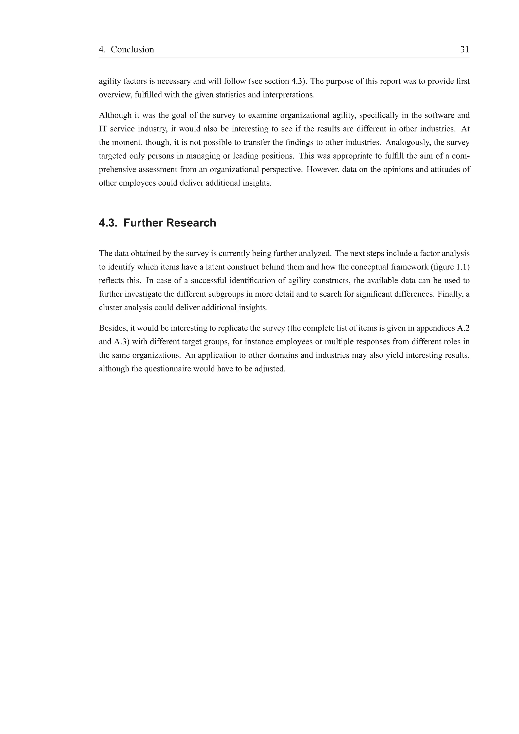 4. Conclusion 31 
agility factors is necessary and will follow (see section 4.3). The purpose of this report was to provide first 
overview, fulfilled with the given statistics and interpretations. 
Although it was the goal of the survey to examine organizational agility, specifically in the software and 
IT service industry, it would also be interesting to see if the results are different in other industries. At 
the moment, though, it is not possible to transfer the findings to other industries. Analogously, the survey 
targeted only persons in managing or leading positions. This was appropriate to fulfill the aim of a com-prehensive 
assessment from an organizational perspective. However, data on the opinions and attitudes of 
other employees could deliver additional insights. 
4.3. Further Research 
The data obtained by the survey is currently being further analyzed. The next steps include a factor analysis 
to identify which items have a latent construct behind them and how the conceptual framework (figure 1.1) 
reflects this. In case of a successful identification of agility constructs, the available data can be used to 
further investigate the different subgroups in more detail and to search for significant differences. Finally, a 
cluster analysis could deliver additional insights. 
Besides, it would be interesting to replicate the survey (the complete list of items is given in appendices A.2 
and A.3) with different target groups, for instance employees or multiple responses from different roles in 
the same organizations. An application to other domains and industries may also yield interesting results, 
although the questionnaire would have to be adjusted. 
 