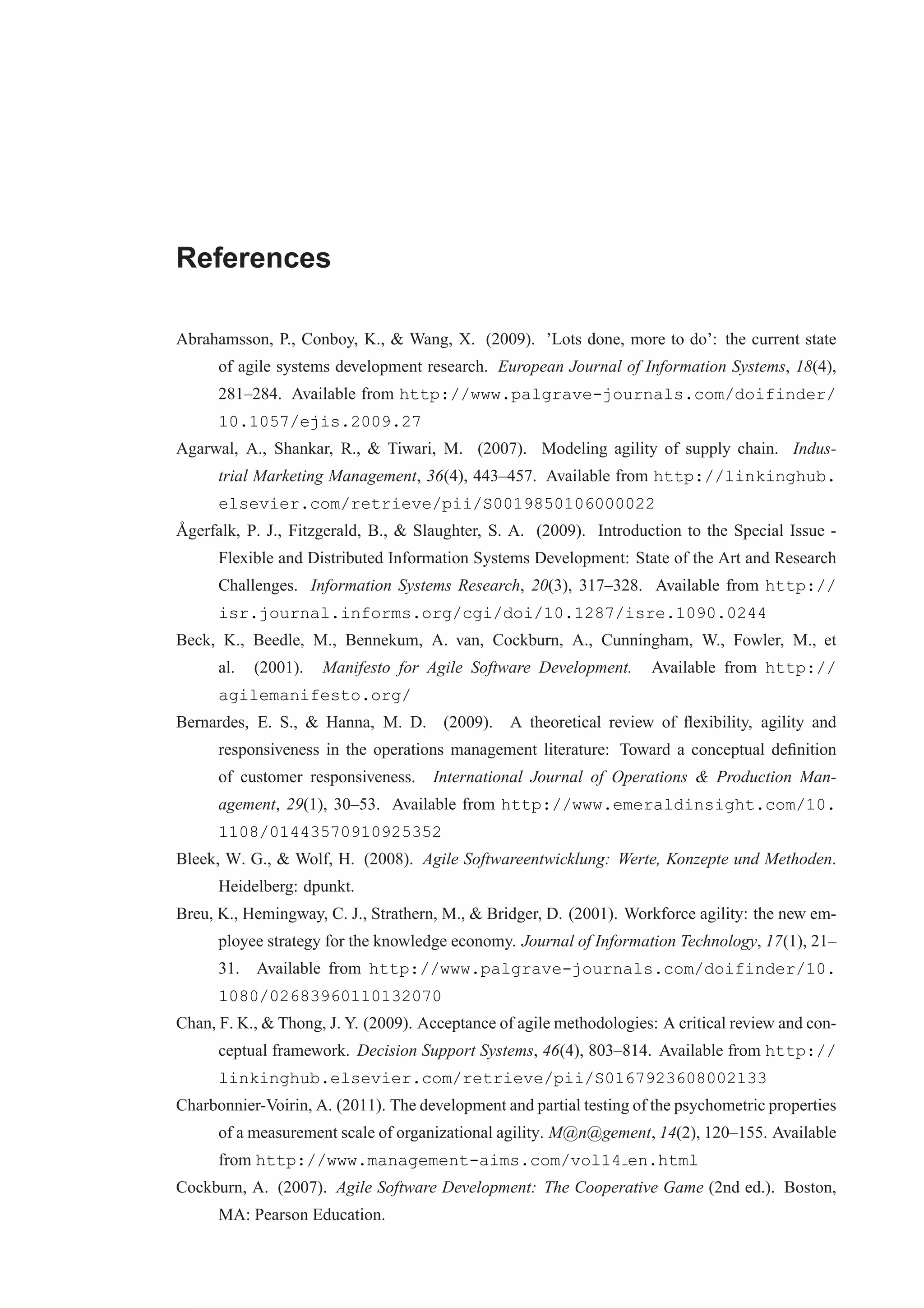 References 
Abrahamsson, P., Conboy, K., & Wang, X. (2009). ’Lots done, more to do’: the current state 
of agile systems development research. European Journal of Information Systems, 18(4), 
281–284. Available from http://www.palgrave-journals.com/doifinder/ 
10.1057/ejis.2009.27 
Agarwal, A., Shankar, R., & Tiwari, M. (2007). Modeling agility of supply chain. Indus-trial 
Marketing Management, 36(4), 443–457. Available from http://linkinghub. 
elsevier.com/retrieve/pii/S0019850106000022 
°Agerfalk, P. J., Fitzgerald, B., & Slaughter, S. A. (2009). Introduction to the Special Issue - 
Flexible and Distributed Information Systems Development: State of the Art and Research 
Challenges. Information Systems Research, 20(3), 317–328. Available from http:// 
isr.journal.informs.org/cgi/doi/10.1287/isre.1090.0244 
Beck, K., Beedle, M., Bennekum, A. van, Cockburn, A., Cunningham, W., Fowler, M., et 
al. (2001). Manifesto for Agile Software Development. Available from http:// 
agilemanifesto.org/ 
Bernardes, E. S., & Hanna, M. D. (2009). A theoretical review of flexibility, agility and 
responsiveness in the operations management literature: Toward a conceptual definition 
of customer responsiveness. International Journal of Operations & Production Man-agement, 
29(1), 30–53. Available from http://www.emeraldinsight.com/10. 
1108/01443570910925352 
Bleek, W. G., & Wolf, H. (2008). Agile Softwareentwicklung: Werte, Konzepte und Methoden. 
Heidelberg: dpunkt. 
Breu, K., Hemingway, C. J., Strathern, M., & Bridger, D. (2001). Workforce agility: the new em-ployee 
strategy for the knowledge economy. Journal of Information Technology, 17(1), 21– 
31. Available from http://www.palgrave-journals.com/doifinder/10. 
1080/02683960110132070 
Chan, F. K., & Thong, J. Y. (2009). Acceptance of agile methodologies: A critical review and con-ceptual 
framework. Decision Support Systems, 46(4), 803–814. Available from http:// 
linkinghub.elsevier.com/retrieve/pii/S0167923608002133 
Charbonnier-Voirin, A. (2011). The development and partial testing of the psychometric properties 
of a measurement scale of organizational agility. M@n@gement, 14(2), 120–155. Available 
from http://www.management-aims.com/vol14 en.html 
Cockburn, A. (2007). Agile Software Development: The Cooperative Game (2nd ed.). Boston, 
MA: Pearson Education. 
 
