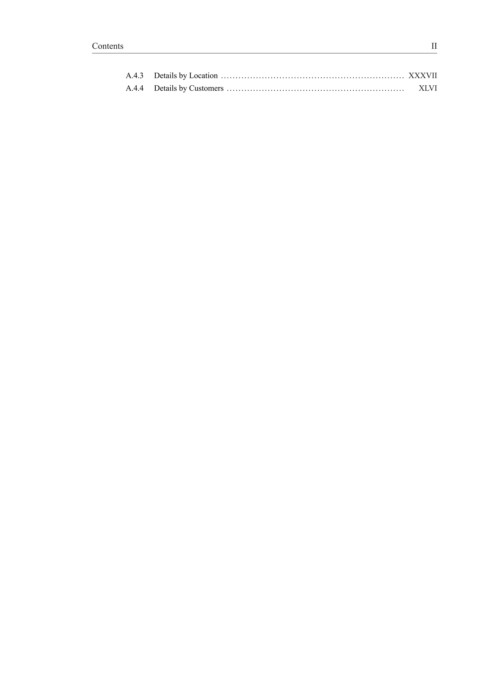 Contents II 
A.4.3 Details by Location . . . . . . . . . . . . . . . . . . . . . . . . . . . . . . . . . . . . . . . . . . . . . . . . . . . . . . . . . . . . . . . XXXVII 
A.4.4 Details by Customers . . . . . . . . . . . . . . . . . . . . . . . . . . . . . . . . . . . . . . . . . . . . . . . . . . . . . . . . . . . . . XLVI 
 