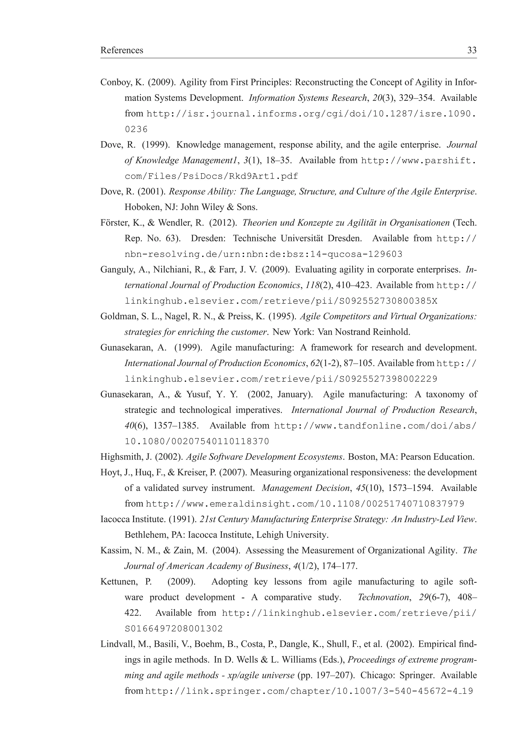 References 33 
Conboy, K. (2009). Agility from First Principles: Reconstructing the Concept of Agility in Infor-mation 
Systems Development. Information Systems Research, 20(3), 329–354. Available 
from http://isr.journal.informs.org/cgi/doi/10.1287/isre.1090. 
0236 
Dove, R. (1999). Knowledge management, response ability, and the agile enterprise. Journal 
of Knowledge Management1, 3(1), 18–35. Available from http://www.parshift. 
com/Files/PsiDocs/Rkd9Art1.pdf 
Dove, R. (2001). Response Ability: The Language, Structure, and Culture of the Agile Enterprise. 
Hoboken, NJ: John Wiley & Sons. 
F¨orster, K., & Wendler, R. (2012). Theorien und Konzepte zu Agilit¨at in Organisationen (Tech. 
Rep. No. 63). Dresden: Technische Universit¨at Dresden. Available from http:// 
nbn-resolving.de/urn:nbn:de:bsz:14-qucosa-129603 
Ganguly, A., Nilchiani, R., & Farr, J. V. (2009). Evaluating agility in corporate enterprises. In-ternational 
Journal of Production Economics, 118(2), 410–423. Available from http:// 
linkinghub.elsevier.com/retrieve/pii/S092552730800385X 
Goldman, S. L., Nagel, R. N., & Preiss, K. (1995). Agile Competitors and Virtual Organizations: 
strategies for enriching the customer. New York: Van Nostrand Reinhold. 
Gunasekaran, A. (1999). Agile manufacturing: A framework for research and development. 
International Journal of Production Economics, 62(1-2), 87–105. Available fromhttp:// 
linkinghub.elsevier.com/retrieve/pii/S0925527398002229 
Gunasekaran, A., & Yusuf, Y. Y. (2002, January). Agile manufacturing: A taxonomy of 
strategic and technological imperatives. International Journal of Production Research, 
40(6), 1357–1385. Available from http://www.tandfonline.com/doi/abs/ 
10.1080/00207540110118370 
Highsmith, J. (2002). Agile Software Development Ecosystems. Boston, MA: Pearson Education. 
Hoyt, J., Huq, F., & Kreiser, P. (2007). Measuring organizational responsiveness: the development 
of a validated survey instrument. Management Decision, 45(10), 1573–1594. Available 
from http://www.emeraldinsight.com/10.1108/00251740710837979 
Iacocca Institute. (1991). 21st Century Manufacturing Enterprise Strategy: An Industry-Led View. 
Bethlehem, PA: Iacocca Institute, Lehigh University. 
Kassim, N. M., & Zain, M. (2004). Assessing the Measurement of Organizational Agility. The 
Journal of American Academy of Business, 4(1/2), 174–177. 
Kettunen, P. (2009). Adopting key lessons from agile manufacturing to agile soft-ware 
product development - A comparative study. Technovation, 29(6-7), 408– 
422. Available from http://linkinghub.elsevier.com/retrieve/pii/ 
S0166497208001302 
Lindvall, M., Basili, V., Boehm, B., Costa, P., Dangle, K., Shull, F., et al. (2002). Empirical find-ings 
in agile methods. In D. Wells & L. Williams (Eds.), Proceedings of extreme program-ming 
and agile methods - xp/agile universe (pp. 197–207). Chicago: Springer. Available 
fromhttp://link.springer.com/chapter/10.1007/3-540-45672-4 19 
 