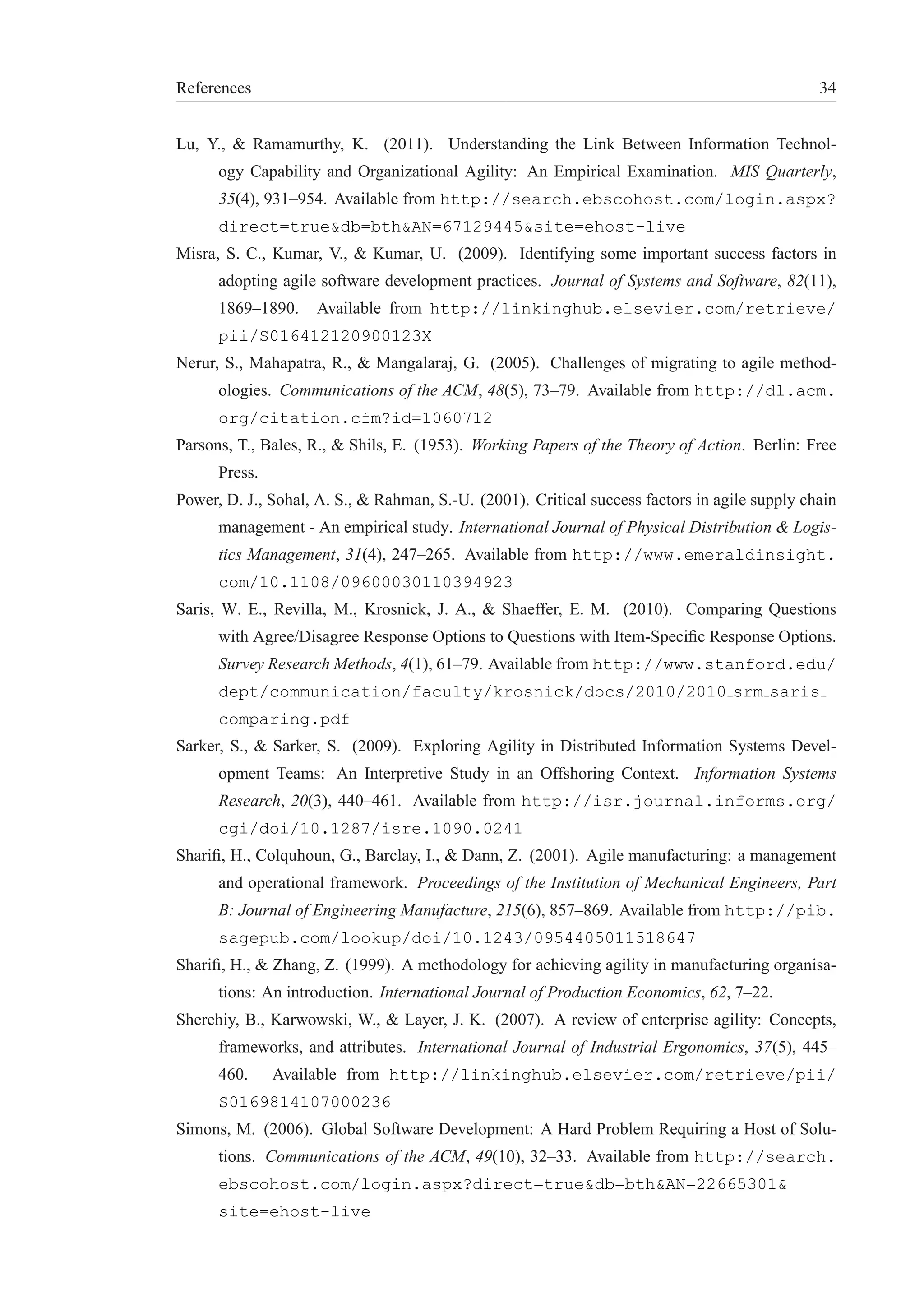 References 34 
Lu, Y., & Ramamurthy, K. (2011). Understanding the Link Between Information Technol-ogy 
Capability and Organizational Agility: An Empirical Examination. MIS Quarterly, 
35(4), 931–954. Available from http://search.ebscohost.com/login.aspx? 
direct=true&db=bth&AN=67129445&site=ehost-live 
Misra, S. C., Kumar, V., & Kumar, U. (2009). Identifying some important success factors in 
adopting agile software development practices. Journal of Systems and Software, 82(11), 
1869–1890. Available from http://linkinghub.elsevier.com/retrieve/ 
pii/S016412120900123X 
Nerur, S., Mahapatra, R., & Mangalaraj, G. (2005). Challenges of migrating to agile method-ologies. 
Communications of the ACM, 48(5), 73–79. Available from http://dl.acm. 
org/citation.cfm?id=1060712 
Parsons, T., Bales, R., & Shils, E. (1953). Working Papers of the Theory of Action. Berlin: Free 
Press. 
Power, D. J., Sohal, A. S., & Rahman, S.-U. (2001). Critical success factors in agile supply chain 
management - An empirical study. International Journal of Physical Distribution & Logis-tics 
Management, 31(4), 247–265. Available from http://www.emeraldinsight. 
com/10.1108/09600030110394923 
Saris, W. E., Revilla, M., Krosnick, J. A., & Shaeffer, E. M. (2010). Comparing Questions 
with Agree/Disagree Response Options to Questions with Item-Specific Response Options. 
Survey Research Methods, 4(1), 61–79. Available from http://www.stanford.edu/ 
dept/communication/faculty/krosnick/docs/2010/2010 srm saris 
comparing.pdf 
Sarker, S., & Sarker, S. (2009). Exploring Agility in Distributed Information Systems Devel-opment 
Teams: An Interpretive Study in an Offshoring Context. Information Systems 
Research, 20(3), 440–461. Available from http://isr.journal.informs.org/ 
cgi/doi/10.1287/isre.1090.0241 
Sharifi, H., Colquhoun, G., Barclay, I., & Dann, Z. (2001). Agile manufacturing: a management 
and operational framework. Proceedings of the Institution of Mechanical Engineers, Part 
B: Journal of Engineering Manufacture, 215(6), 857–869. Available from http://pib. 
sagepub.com/lookup/doi/10.1243/0954405011518647 
Sharifi, H., & Zhang, Z. (1999). A methodology for achieving agility in manufacturing organisa-tions: 
An introduction. International Journal of Production Economics, 62, 7–22. 
Sherehiy, B., Karwowski, W., & Layer, J. K. (2007). A review of enterprise agility: Concepts, 
frameworks, and attributes. International Journal of Industrial Ergonomics, 37(5), 445– 
460. Available from http://linkinghub.elsevier.com/retrieve/pii/ 
S0169814107000236 
Simons, M. (2006). Global Software Development: A Hard Problem Requiring a Host of Solu-tions. 
Communications of the ACM, 49(10), 32–33. Available from http://search. 
ebscohost.com/login.aspx?direct=true&db=bth&AN=22665301& 
site=ehost-live 
 