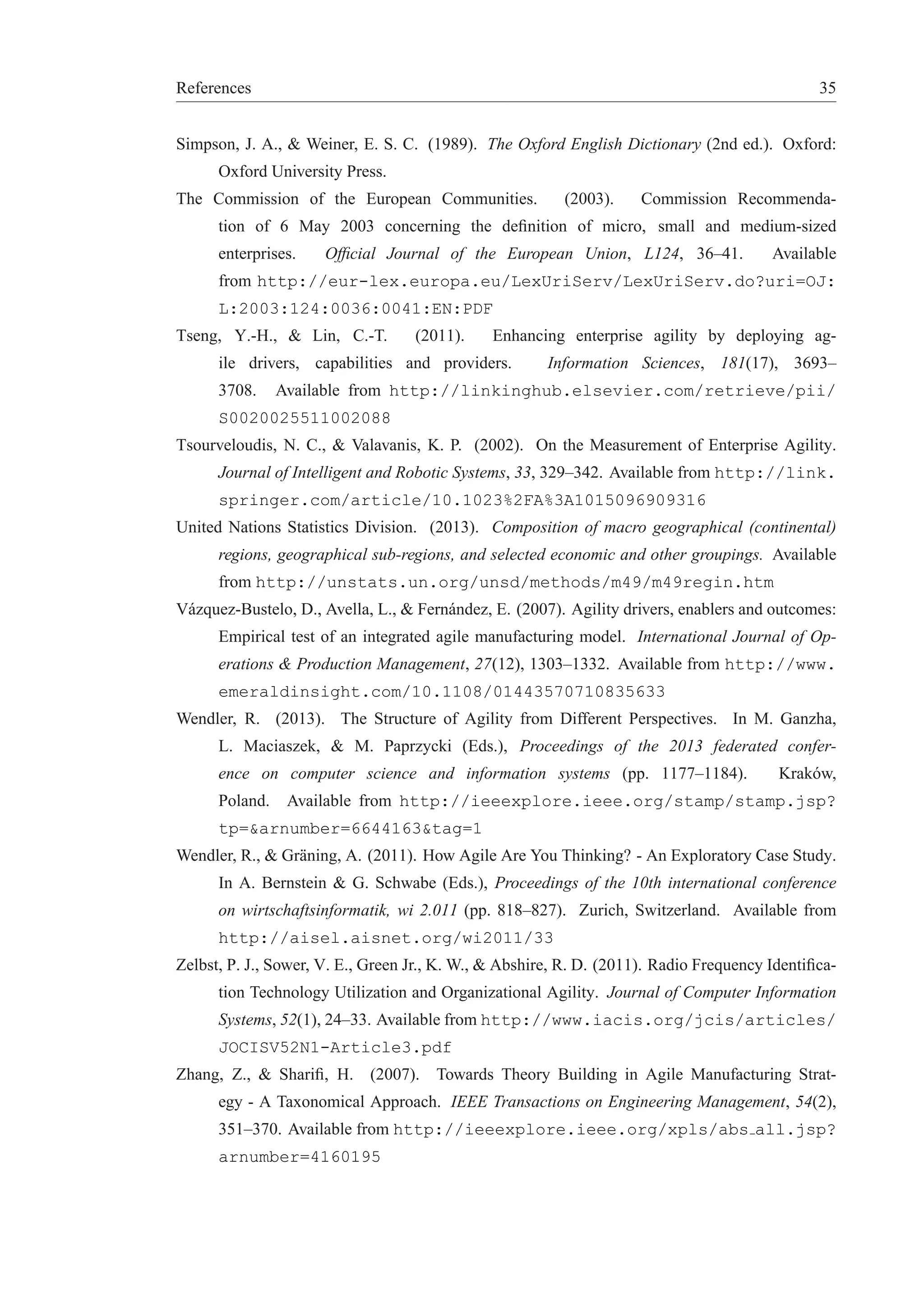 References 35 
Simpson, J. A., & Weiner, E. S. C. (1989). The Oxford English Dictionary (2nd ed.). Oxford: 
Oxford University Press. 
The Commission of the European Communities. (2003). Commission Recommenda-tion 
of 6 May 2003 concerning the definition of micro, small and medium-sized 
enterprises. Official Journal of the European Union, L124, 36–41. Available 
from http://eur-lex.europa.eu/LexUriServ/LexUriServ.do?uri=OJ: 
L:2003:124:0036:0041:EN:PDF 
Tseng, Y.-H., & Lin, C.-T. (2011). Enhancing enterprise agility by deploying ag-ile 
drivers, capabilities and providers. Information Sciences, 181(17), 3693– 
3708. Available from http://linkinghub.elsevier.com/retrieve/pii/ 
S0020025511002088 
Tsourveloudis, N. C., & Valavanis, K. P. (2002). On the Measurement of Enterprise Agility. 
Journal of Intelligent and Robotic Systems, 33, 329–342. Available from http://link. 
springer.com/article/10.1023%2FA%3A1015096909316 
United Nations Statistics Division. (2013). Composition of macro geographical (continental) 
regions, geographical sub-regions, and selected economic and other groupings. Available 
from http://unstats.un.org/unsd/methods/m49/m49regin.htm 
V´azquez-Bustelo, D., Avella, L., & Fern´andez, E. (2007). Agility drivers, enablers and outcomes: 
Empirical test of an integrated agile manufacturing model. International Journal of Op-erations 
& Production Management, 27(12), 1303–1332. Available from http://www. 
emeraldinsight.com/10.1108/01443570710835633 
Wendler, R. (2013). The Structure of Agility from Different Perspectives. In M. Ganzha, 
L. Maciaszek, & M. Paprzycki (Eds.), Proceedings of the 2013 federated confer-ence 
on computer science and information systems (pp. 1177–1184). Krak´ow, 
Poland. Available from http://ieeexplore.ieee.org/stamp/stamp.jsp? 
tp=&arnumber=6644163&tag=1 
Wendler, R., & Gr¨aning, A. (2011). How Agile Are You Thinking? - An Exploratory Case Study. 
In A. Bernstein & G. Schwabe (Eds.), Proceedings of the 10th international conference 
on wirtschaftsinformatik, wi 2.011 (pp. 818–827). Zurich, Switzerland. Available from 
http://aisel.aisnet.org/wi2011/33 
Zelbst, P. J., Sower, V. E., Green Jr., K.W., & Abshire, R. D. (2011). Radio Frequency Identifica-tion 
Technology Utilization and Organizational Agility. Journal of Computer Information 
Systems, 52(1), 24–33. Available from http://www.iacis.org/jcis/articles/ 
JOCISV52N1-Article3.pdf 
Zhang, Z., & Sharifi, H. (2007). Towards Theory Building in Agile Manufacturing Strat-egy 
- A Taxonomical Approach. IEEE Transactions on Engineering Management, 54(2), 
351–370. Available from http://ieeexplore.ieee.org/xpls/abs all.jsp? 
arnumber=4160195 
 