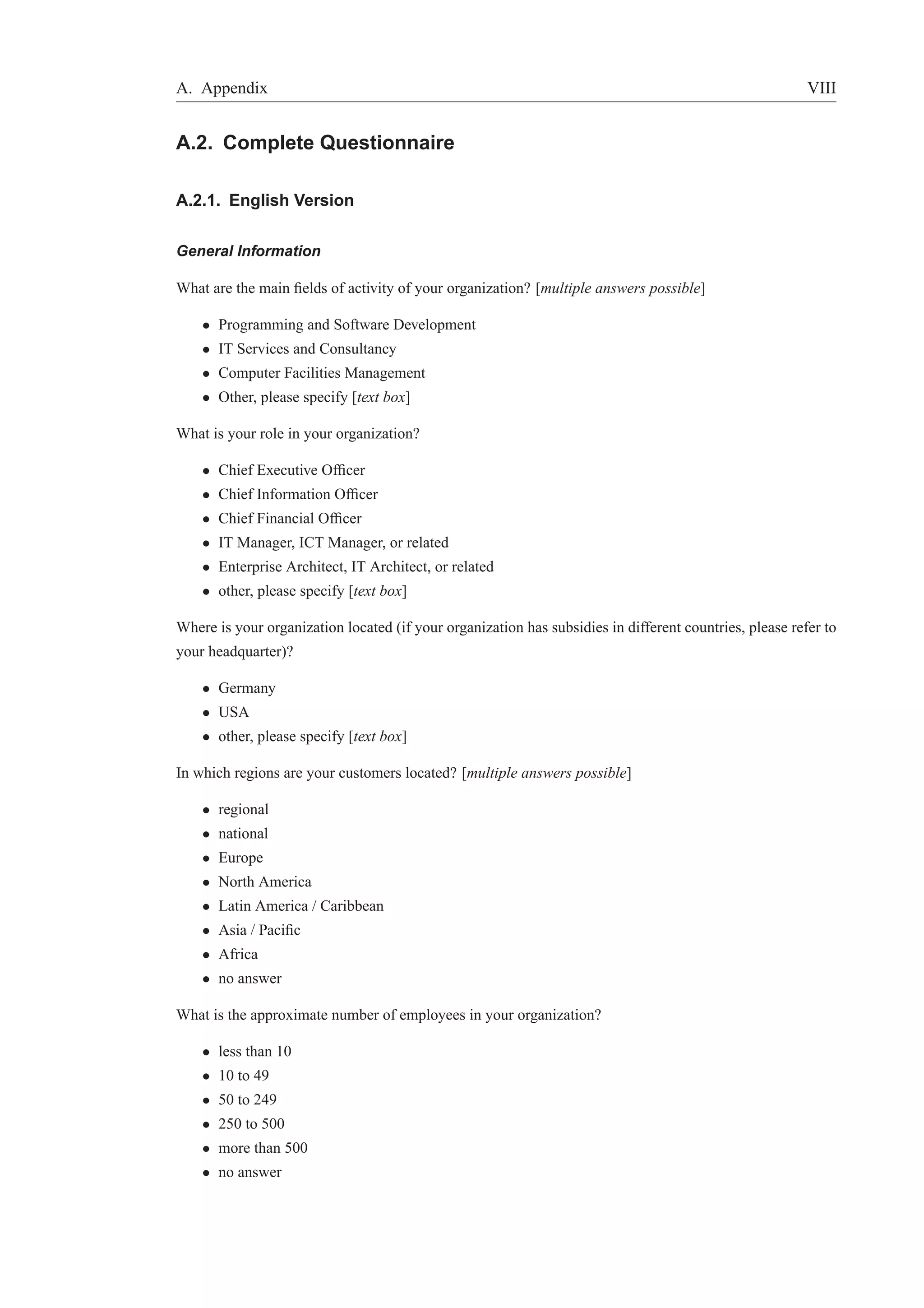 A. Appendix VIII 
A.2. Complete Questionnaire 
A.2.1. English Version 
General Information 
What are the main fields of activity of your organization? [multiple answers possible] 
• Programming and Software Development 
• IT Services and Consultancy 
• Computer Facilities Management 
• Other, please specify [text box] 
What is your role in your organization? 
• Chief Executive Officer 
• Chief Information Officer 
• Chief Financial Officer 
• IT Manager, ICT Manager, or related 
• Enterprise Architect, IT Architect, or related 
• other, please specify [text box] 
Where is your organization located (if your organization has subsidies in different countries, please refer to 
your headquarter)? 
• Germany 
• USA 
• other, please specify [text box] 
In which regions are your customers located? [multiple answers possible] 
• regional 
• national 
• Europe 
• North America 
• Latin America / Caribbean 
• Asia / Pacific 
• Africa 
• no answer 
What is the approximate number of employees in your organization? 
• less than 10 
• 10 to 49 
• 50 to 249 
• 250 to 500 
• more than 500 
• no answer 
 