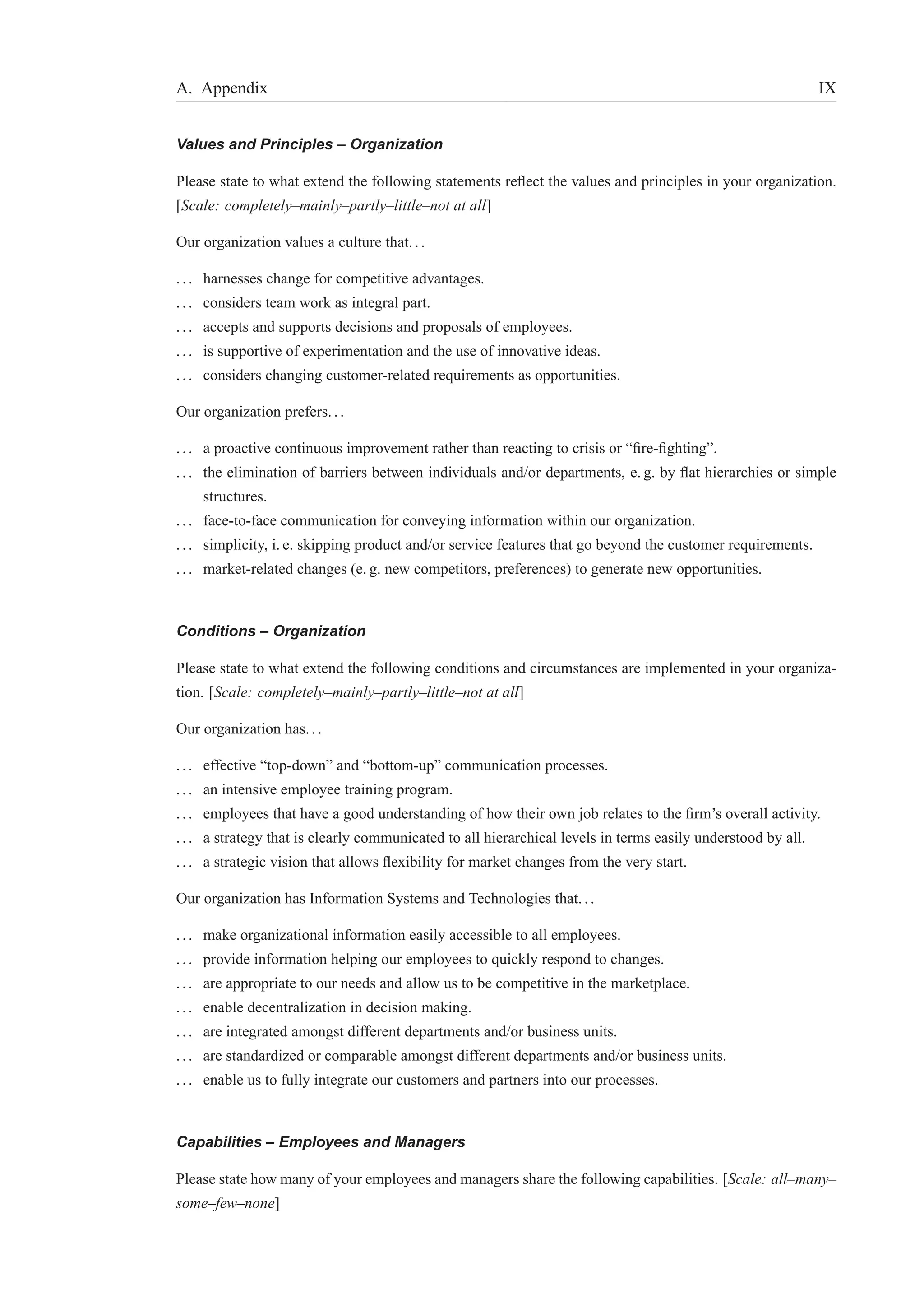 A. Appendix IX 
Values and Principles – Organization 
Please state to what extend the following statements reflect the values and principles in your organization. 
[Scale: completely–mainly–partly–little–not at all] 
Our organization values a culture that. . . 
. . . harnesses change for competitive advantages. 
. . . considers team work as integral part. 
. . . accepts and supports decisions and proposals of employees. 
. . . is supportive of experimentation and the use of innovative ideas. 
. . . considers changing customer-related requirements as opportunities. 
Our organization prefers. . . 
. . . a proactive continuous improvement rather than reacting to crisis or “fire-fighting”. 
. . . the elimination of barriers between individuals and/or departments, e. g. by flat hierarchies or simple 
structures. 
. . . face-to-face communication for conveying information within our organization. 
. . . simplicity, i. e. skipping product and/or service features that go beyond the customer requirements. 
. . . market-related changes (e. g. new competitors, preferences) to generate new opportunities. 
Conditions – Organization 
Please state to what extend the following conditions and circumstances are implemented in your organiza-tion. 
[Scale: completely–mainly–partly–little–not at all] 
Our organization has. . . 
. . . effective “top-down” and “bottom-up” communication processes. 
. . . an intensive employee training program. 
. . . employees that have a good understanding of how their own job relates to the firm’s overall activity. 
. . . a strategy that is clearly communicated to all hierarchical levels in terms easily understood by all. 
. . . a strategic vision that allows flexibility for market changes from the very start. 
Our organization has Information Systems and Technologies that. . . 
. . . make organizational information easily accessible to all employees. 
. . . provide information helping our employees to quickly respond to changes. 
. . . are appropriate to our needs and allow us to be competitive in the marketplace. 
. . . enable decentralization in decision making. 
. . . are integrated amongst different departments and/or business units. 
. . . are standardized or comparable amongst different departments and/or business units. 
. . . enable us to fully integrate our customers and partners into our processes. 
Capabilities – Employees and Managers 
Please state how many of your employees and managers share the following capabilities. [Scale: all–many– 
some–few–none] 
 