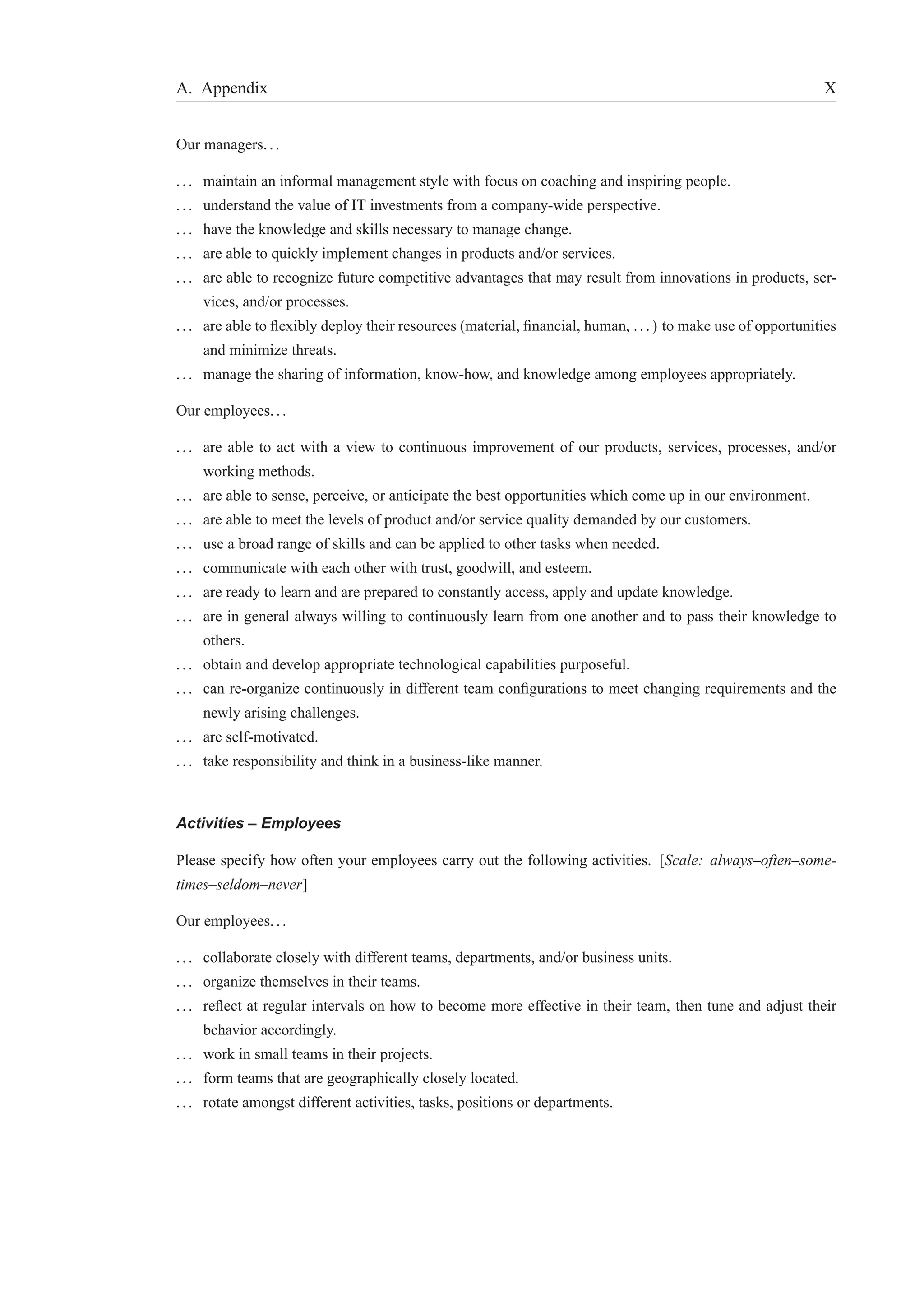 A. Appendix X 
Our managers. . . 
. . . maintain an informal management style with focus on coaching and inspiring people. 
. . . understand the value of IT investments from a company-wide perspective. 
. . . have the knowledge and skills necessary to manage change. 
. . . are able to quickly implement changes in products and/or services. 
. . . are able to recognize future competitive advantages that may result from innovations in products, ser-vices, 
and/or processes. 
. . . are able to flexibly deploy their resources (material, financial, human, . . . ) to make use of opportunities 
and minimize threats. 
. . . manage the sharing of information, know-how, and knowledge among employees appropriately. 
Our employees. . . 
. . . are able to act with a view to continuous improvement of our products, services, processes, and/or 
working methods. 
. . . are able to sense, perceive, or anticipate the best opportunities which come up in our environment. 
. . . are able to meet the levels of product and/or service quality demanded by our customers. 
. . . use a broad range of skills and can be applied to other tasks when needed. 
. . . communicate with each other with trust, goodwill, and esteem. 
. . . are ready to learn and are prepared to constantly access, apply and update knowledge. 
. . . are in general always willing to continuously learn from one another and to pass their knowledge to 
others. 
. . . obtain and develop appropriate technological capabilities purposeful. 
. . . can re-organize continuously in different team configurations to meet changing requirements and the 
newly arising challenges. 
. . . are self-motivated. 
. . . take responsibility and think in a business-like manner. 
Activities – Employees 
Please specify how often your employees carry out the following activities. [Scale: always–often–some-times– 
seldom–never] 
Our employees. . . 
. . . collaborate closely with different teams, departments, and/or business units. 
. . . organize themselves in their teams. 
. . . reflect at regular intervals on how to become more effective in their team, then tune and adjust their 
behavior accordingly. 
. . . work in small teams in their projects. 
. . . form teams that are geographically closely located. 
. . . rotate amongst different activities, tasks, positions or departments. 
 