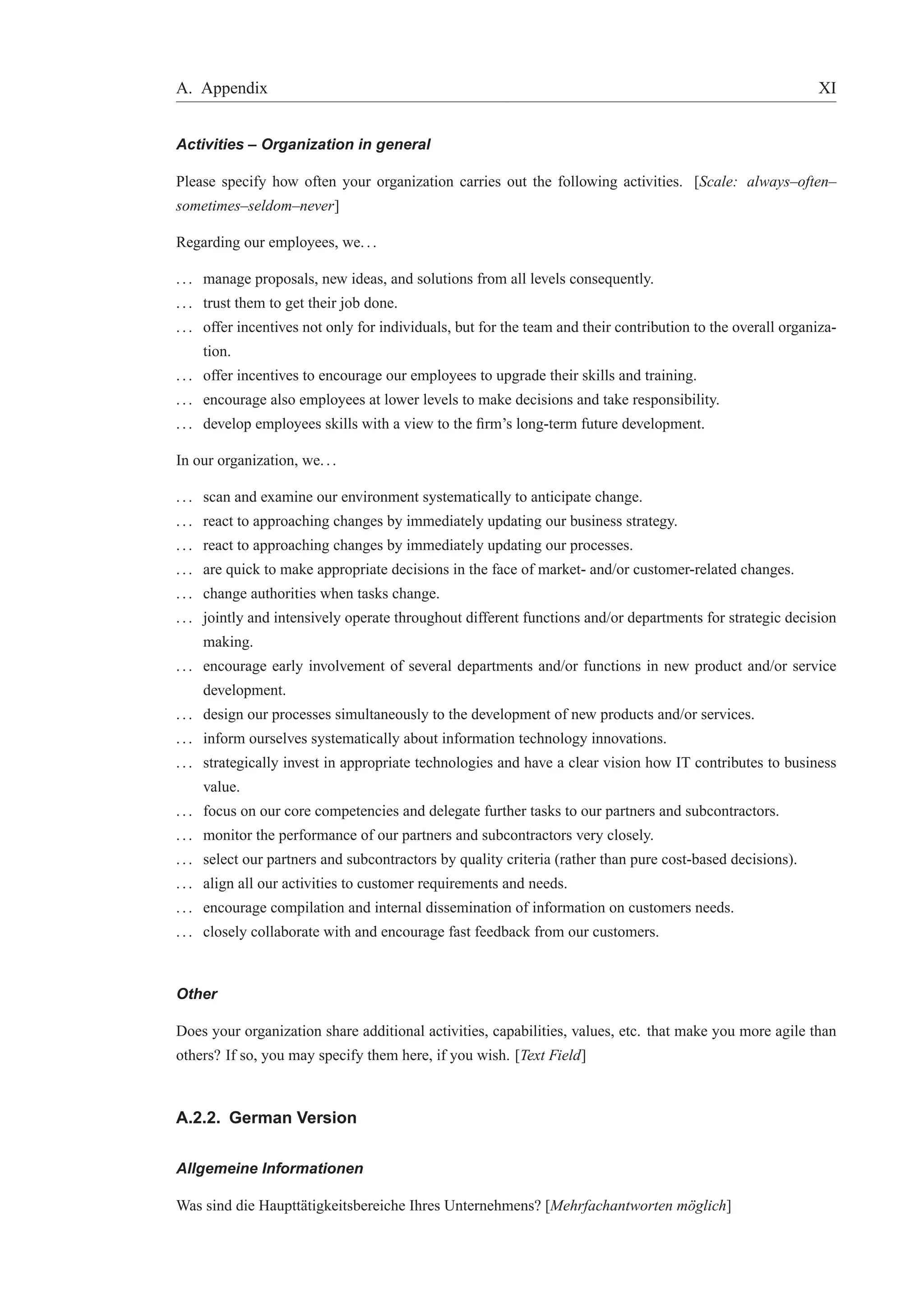 A. Appendix XI 
Activities – Organization in general 
Please specify how often your organization carries out the following activities. [Scale: always–often– 
sometimes–seldom–never] 
Regarding our employees, we. . . 
. . . manage proposals, new ideas, and solutions from all levels consequently. 
. . . trust them to get their job done. 
. . . offer incentives not only for individuals, but for the team and their contribution to the overall organiza-tion. 
. . . offer incentives to encourage our employees to upgrade their skills and training. 
. . . encourage also employees at lower levels to make decisions and take responsibility. 
. . . develop employees skills with a view to the firm’s long-term future development. 
In our organization, we. . . 
. . . scan and examine our environment systematically to anticipate change. 
. . . react to approaching changes by immediately updating our business strategy. 
. . . react to approaching changes by immediately updating our processes. 
. . . are quick to make appropriate decisions in the face of market- and/or customer-related changes. 
. . . change authorities when tasks change. 
. . . jointly and intensively operate throughout different functions and/or departments for strategic decision 
making. 
. . . encourage early involvement of several departments and/or functions in new product and/or service 
development. 
. . . design our processes simultaneously to the development of new products and/or services. 
. . . inform ourselves systematically about information technology innovations. 
. . . strategically invest in appropriate technologies and have a clear vision how IT contributes to business 
value. 
. . . focus on our core competencies and delegate further tasks to our partners and subcontractors. 
. . . monitor the performance of our partners and subcontractors very closely. 
. . . select our partners and subcontractors by quality criteria (rather than pure cost-based decisions). 
. . . align all our activities to customer requirements and needs. 
. . . encourage compilation and internal dissemination of information on customers needs. 
. . . closely collaborate with and encourage fast feedback from our customers. 
Other 
Does your organization share additional activities, capabilities, values, etc. that make you more agile than 
others? If so, you may specify them here, if you wish. [Text Field] 
A.2.2. German Version 
Allgemeine Informationen 
Was sind die Hauptt¨atigkeitsbereiche Ihres Unternehmens? [Mehrfachantworten m¨oglich] 
 