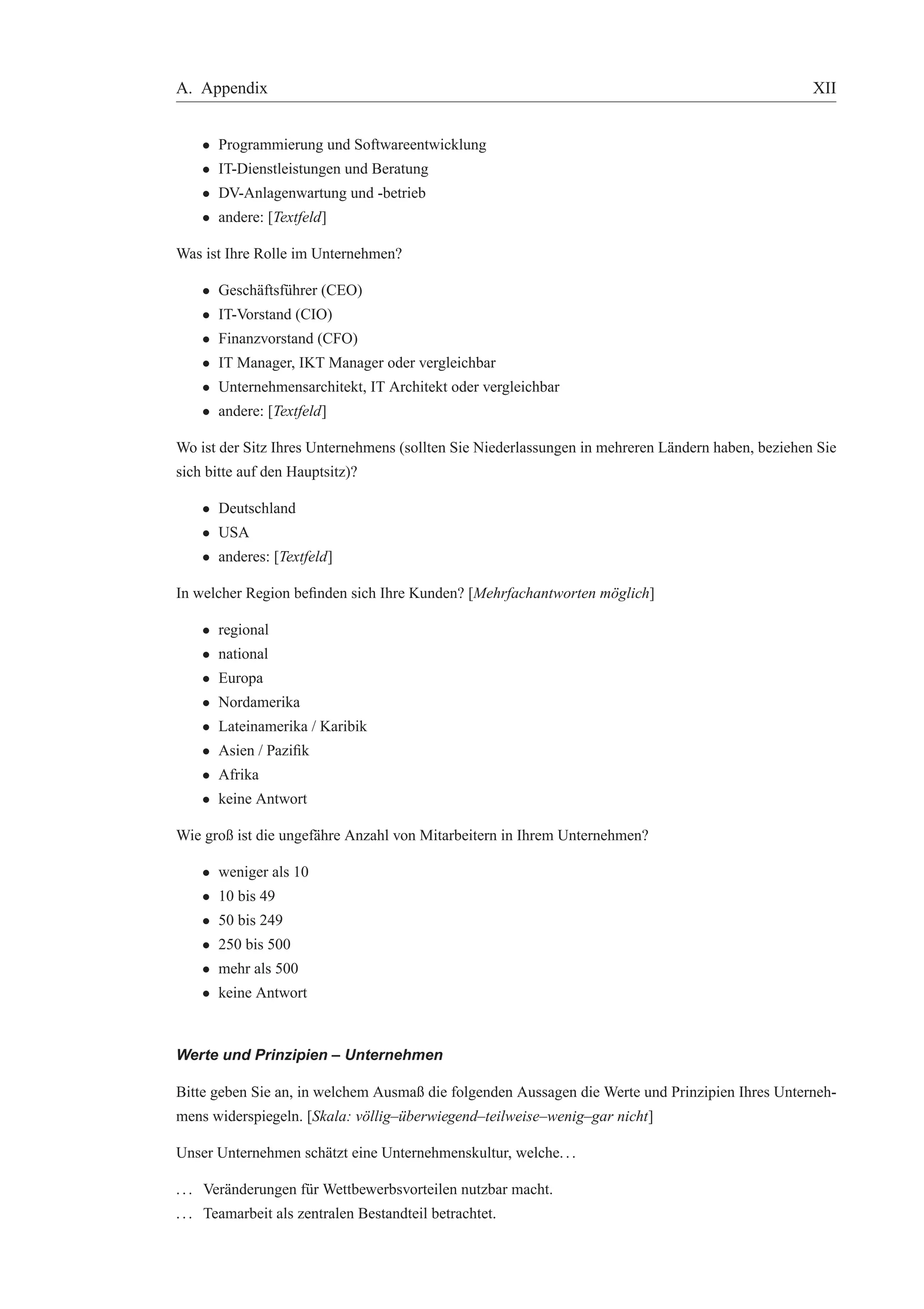 A. Appendix XII 
• Programmierung und Softwareentwicklung 
• IT-Dienstleistungen und Beratung 
• DV-Anlagenwartung und -betrieb 
• andere: [Textfeld] 
Was ist Ihre Rolle im Unternehmen? 
• Gesch¨aftsf¨uhrer (CEO) 
• IT-Vorstand (CIO) 
• Finanzvorstand (CFO) 
• IT Manager, IKT Manager oder vergleichbar 
• Unternehmensarchitekt, IT Architekt oder vergleichbar 
• andere: [Textfeld] 
Wo ist der Sitz Ihres Unternehmens (sollten Sie Niederlassungen in mehreren L¨andern haben, beziehen Sie 
sich bitte auf den Hauptsitz)? 
• Deutschland 
• USA 
• anderes: [Textfeld] 
In welcher Region befinden sich Ihre Kunden? [Mehrfachantworten m¨oglich] 
• regional 
• national 
• Europa 
• Nordamerika 
• Lateinamerika / Karibik 
• Asien / Pazifik 
• Afrika 
• keine Antwort 
Wie groß ist die ungef¨ahre Anzahl von Mitarbeitern in Ihrem Unternehmen? 
• weniger als 10 
• 10 bis 49 
• 50 bis 249 
• 250 bis 500 
• mehr als 500 
• keine Antwort 
Werte und Prinzipien – Unternehmen 
Bitte geben Sie an, in welchem Ausmaß die folgenden Aussagen die Werte und Prinzipien Ihres Unterneh-mens 
widerspiegeln. [Skala: v¨ollig–¨uberwiegend–teilweise–wenig–gar nicht] 
Unser Unternehmen sch¨atzt eine Unternehmenskultur, welche. . . 
. . . Ver¨anderungen f¨ur Wettbewerbsvorteilen nutzbar macht. 
. . . Teamarbeit als zentralen Bestandteil betrachtet. 
 