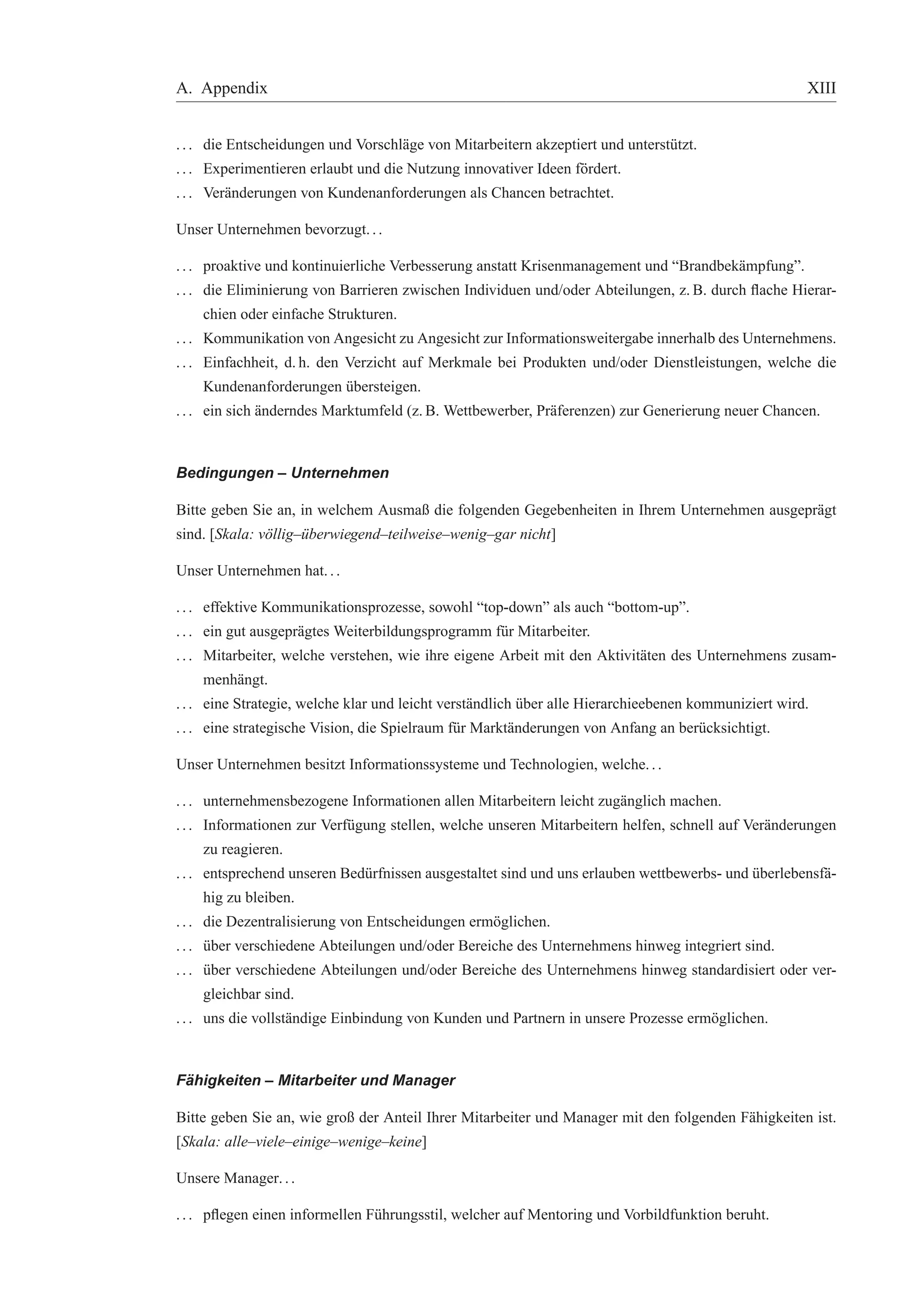 A. Appendix XIII 
. . . die Entscheidungen und Vorschl¨age von Mitarbeitern akzeptiert und unterst¨utzt. 
. . . Experimentieren erlaubt und die Nutzung innovativer Ideen f¨ordert. 
. . . Ver¨anderungen von Kundenanforderungen als Chancen betrachtet. 
Unser Unternehmen bevorzugt. . . 
. . . proaktive und kontinuierliche Verbesserung anstatt Krisenmanagement und “Brandbek¨ampfung”. 
. . . die Eliminierung von Barrieren zwischen Individuen und/oder Abteilungen, z. B. durch flache Hierar-chien 
oder einfache Strukturen. 
. . . Kommunikation von Angesicht zu Angesicht zur Informationsweitergabe innerhalb des Unternehmens. 
. . . Einfachheit, d. h. den Verzicht auf Merkmale bei Produkten und/oder Dienstleistungen, welche die 
Kundenanforderungen ¨ubersteigen. 
. . . ein sich ¨anderndes Marktumfeld (z.B. Wettbewerber, Pr¨aferenzen) zur Generierung neuer Chancen. 
Bedingungen – Unternehmen 
Bitte geben Sie an, in welchem Ausmaß die folgenden Gegebenheiten in Ihrem Unternehmen ausgepr¨agt 
sind. [Skala: v¨ollig–¨uberwiegend–teilweise–wenig–gar nicht] 
Unser Unternehmen hat. . . 
. . . effektive Kommunikationsprozesse, sowohl “top-down” als auch “bottom-up”. 
. . . ein gut ausgepr¨agtes Weiterbildungsprogramm f¨ur Mitarbeiter. 
. . . Mitarbeiter, welche verstehen, wie ihre eigene Arbeit mit den Aktivit¨aten des Unternehmens zusam-menh 
¨angt. 
. . . eine Strategie, welche klar und leicht verst¨andlich ¨uber alle Hierarchieebenen kommuniziert wird. 
. . . eine strategische Vision, die Spielraum f¨ur Markt¨anderungen von Anfang an ber¨ucksichtigt. 
Unser Unternehmen besitzt Informationssysteme und Technologien, welche. . . 
. . . unternehmensbezogene Informationen allen Mitarbeitern leicht zug¨anglich machen. 
. . . Informationen zur Verf¨ugung stellen, welche unseren Mitarbeitern helfen, schnell auf Ver¨anderungen 
zu reagieren. 
. . . entsprechend unseren Bed¨urfnissen ausgestaltet sind und uns erlauben wettbewerbs- und ¨uberlebensf¨a-hig 
zu bleiben. 
. . . die Dezentralisierung von Entscheidungen erm¨oglichen. 
. . . ¨uber verschiedene Abteilungen und/oder Bereiche des Unternehmens hinweg integriert sind. 
. . . ¨uber verschiedene Abteilungen und/oder Bereiche des Unternehmens hinweg standardisiert oder ver-gleichbar 
sind. 
. . . uns die vollst¨andige Einbindung von Kunden und Partnern in unsere Prozesse erm¨oglichen. 
F¨ahigkeiten – Mitarbeiter und Manager 
Bitte geben Sie an, wie groß der Anteil Ihrer Mitarbeiter und Manager mit den folgenden F¨ahigkeiten ist. 
[Skala: alle–viele–einige–wenige–keine] 
Unsere Manager. . . 
. . . pflegen einen informellen F¨uhrungsstil, welcher auf Mentoring und Vorbildfunktion beruht. 
 