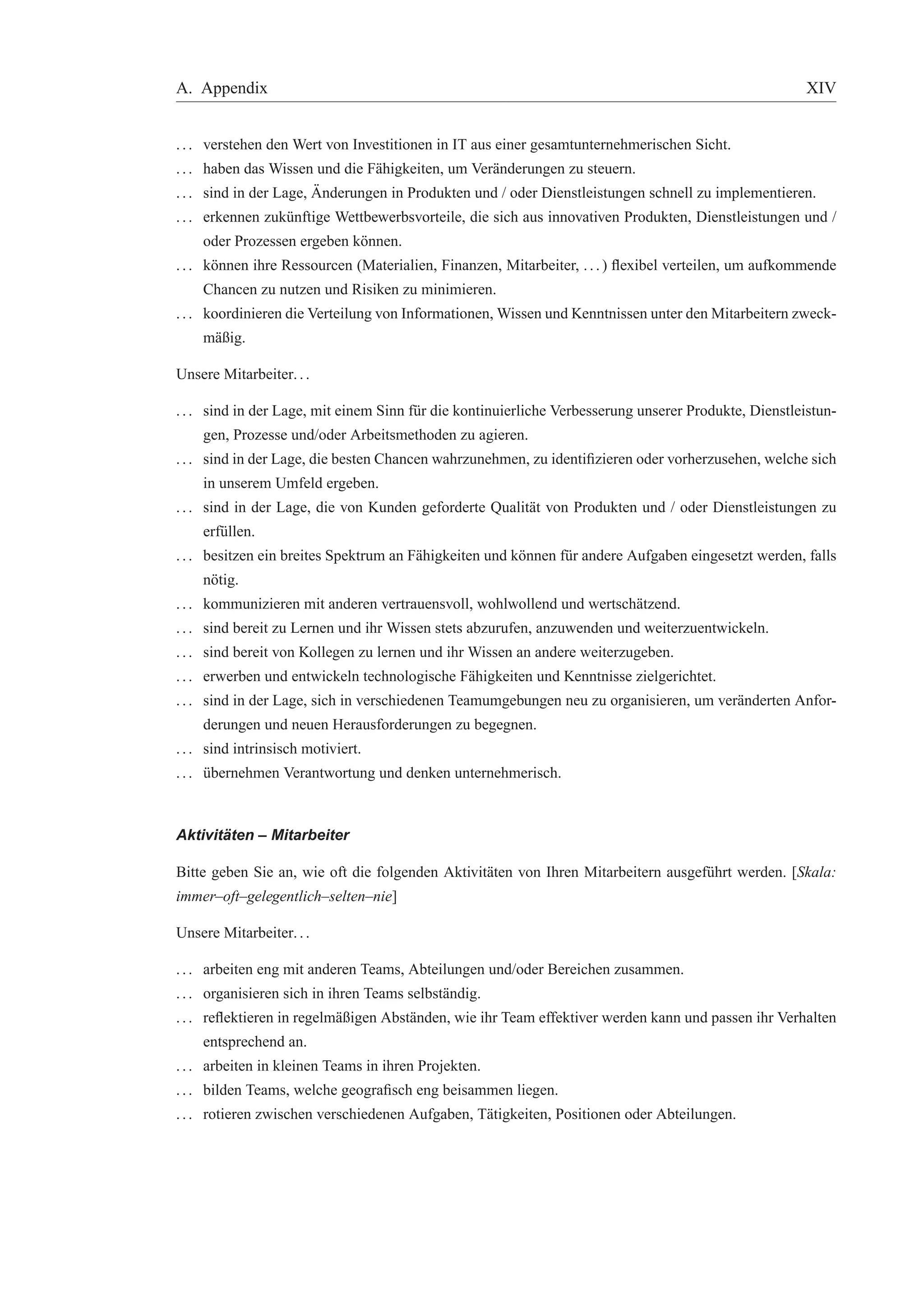 A. Appendix XIV 
. . . verstehen den Wert von Investitionen in IT aus einer gesamtunternehmerischen Sicht. 
. . . haben das Wissen und die F¨ahigkeiten, um Ver¨anderungen zu steuern. 
. . . sind in der Lage, ¨Anderungen in Produkten und / oder Dienstleistungen schnell zu implementieren. 
. . . erkennen zuk¨unftige Wettbewerbsvorteile, die sich aus innovativen Produkten, Dienstleistungen und / 
oder Prozessen ergeben k¨onnen. 
. . . k¨onnen ihre Ressourcen (Materialien, Finanzen, Mitarbeiter, . . . ) flexibel verteilen, um aufkommende 
Chancen zu nutzen und Risiken zu minimieren. 
. . . koordinieren die Verteilung von Informationen,Wissen und Kenntnissen unter denMitarbeitern zweck-m 
¨aßig. 
Unsere Mitarbeiter. . . 
. . . sind in der Lage, mit einem Sinn f¨ur die kontinuierliche Verbesserung unserer Produkte, Dienstleistun-gen, 
Prozesse und/oder Arbeitsmethoden zu agieren. 
. . . sind in der Lage, die besten Chancen wahrzunehmen, zu identifizieren oder vorherzusehen, welche sich 
in unserem Umfeld ergeben. 
. . . sind in der Lage, die von Kunden geforderte Qualit¨at von Produkten und / oder Dienstleistungen zu 
erf¨ullen. 
. . . besitzen ein breites Spektrum an F¨ahigkeiten und k¨onnen f¨ur andere Aufgaben eingesetzt werden, falls 
n¨otig. 
. . . kommunizieren mit anderen vertrauensvoll, wohlwollend und wertsch¨atzend. 
. . . sind bereit zu Lernen und ihr Wissen stets abzurufen, anzuwenden und weiterzuentwickeln. 
. . . sind bereit von Kollegen zu lernen und ihr Wissen an andere weiterzugeben. 
. . . erwerben und entwickeln technologische F¨ahigkeiten und Kenntnisse zielgerichtet. 
. . . sind in der Lage, sich in verschiedenen Teamumgebungen neu zu organisieren, um ver¨anderten Anfor-derungen 
und neuen Herausforderungen zu begegnen. 
. . . sind intrinsisch motiviert. 
. . . ¨ubernehmen Verantwortung und denken unternehmerisch. 
Aktivit ¨aten – Mitarbeiter 
Bitte geben Sie an, wie oft die folgenden Aktivit¨aten von Ihren Mitarbeitern ausgef¨uhrt werden. [Skala: 
immer–oft–gelegentlich–selten–nie] 
Unsere Mitarbeiter. . . 
. . . arbeiten eng mit anderen Teams, Abteilungen und/oder Bereichen zusammen. 
. . . organisieren sich in ihren Teams selbst¨andig. 
. . . reflektieren in regelm¨aßigen Abst¨anden, wie ihr Team effektiver werden kann und passen ihr Verhalten 
entsprechend an. 
. . . arbeiten in kleinen Teams in ihren Projekten. 
. . . bilden Teams, welche geografisch eng beisammen liegen. 
. . . rotieren zwischen verschiedenen Aufgaben, T¨atigkeiten, Positionen oder Abteilungen. 
 