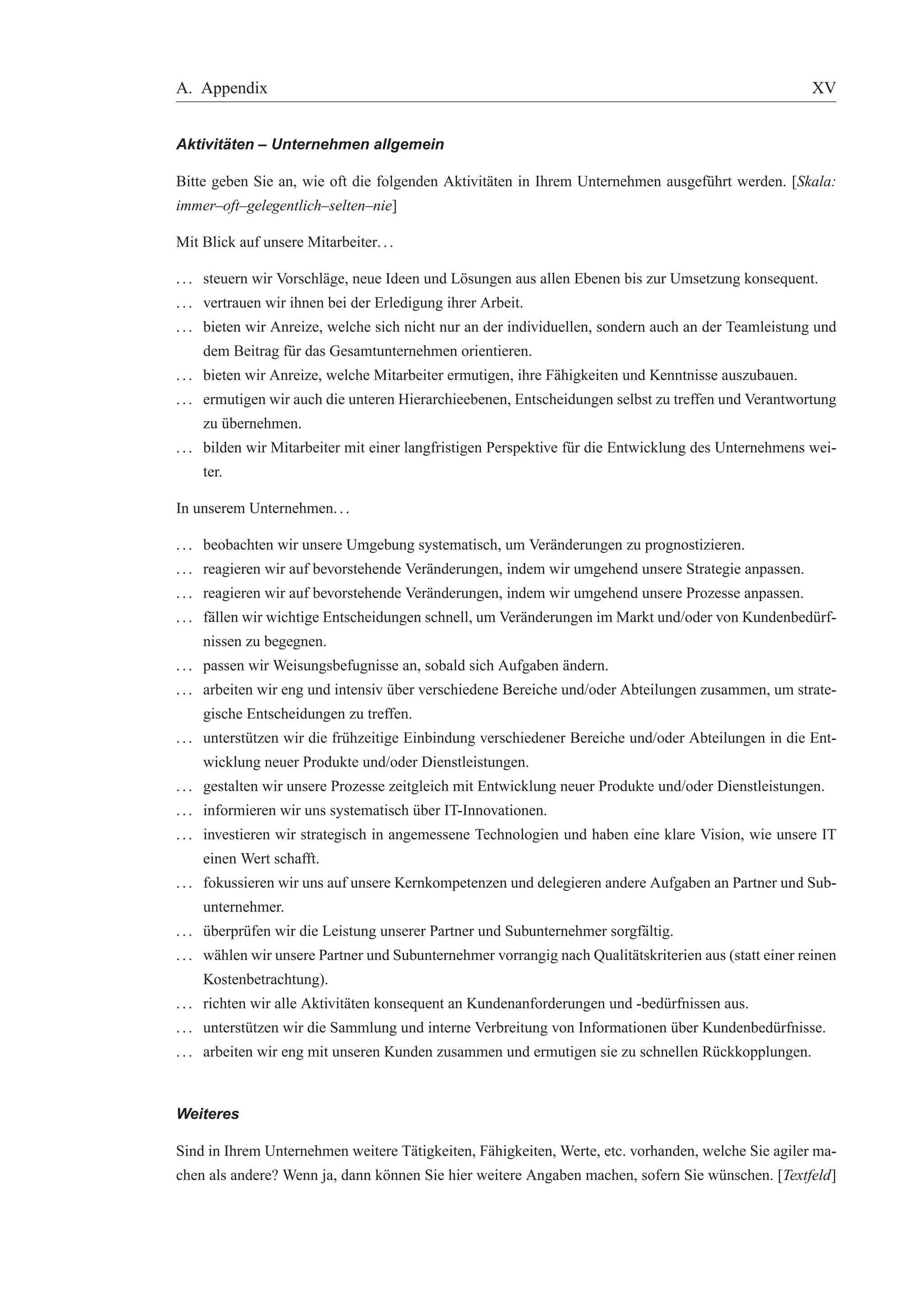 A. Appendix XV 
Aktivit ¨aten – Unternehmen allgemein 
Bitte geben Sie an, wie oft die folgenden Aktivit¨aten in Ihrem Unternehmen ausgef¨uhrt werden. [Skala: 
immer–oft–gelegentlich–selten–nie] 
Mit Blick auf unsere Mitarbeiter. . . 
. . . steuern wir Vorschl¨age, neue Ideen und L¨osungen aus allen Ebenen bis zur Umsetzung konsequent. 
. . . vertrauen wir ihnen bei der Erledigung ihrer Arbeit. 
. . . bieten wir Anreize, welche sich nicht nur an der individuellen, sondern auch an der Teamleistung und 
dem Beitrag f¨ur das Gesamtunternehmen orientieren. 
. . . bieten wir Anreize, welche Mitarbeiter ermutigen, ihre F¨ahigkeiten und Kenntnisse auszubauen. 
. . . ermutigen wir auch die unteren Hierarchieebenen, Entscheidungen selbst zu treffen und Verantwortung 
zu ¨ubernehmen. 
. . . bilden wir Mitarbeiter mit einer langfristigen Perspektive f¨ur die Entwicklung des Unternehmens wei-ter. 
In unserem Unternehmen. . . 
. . . beobachten wir unsere Umgebung systematisch, um Ver¨anderungen zu prognostizieren. 
. . . reagieren wir auf bevorstehende Ver¨anderungen, indem wir umgehend unsere Strategie anpassen. 
. . . reagieren wir auf bevorstehende Ver¨anderungen, indem wir umgehend unsere Prozesse anpassen. 
. . . f¨allen wir wichtige Entscheidungen schnell, um Ver¨anderungen imMarkt und/oder von Kundenbed¨urf-nissen 
zu begegnen. 
. . . passen wir Weisungsbefugnisse an, sobald sich Aufgaben ¨andern. 
. . . arbeiten wir eng und intensiv ¨uber verschiedene Bereiche und/oder Abteilungen zusammen, um strate-gische 
Entscheidungen zu treffen. 
. . . unterst¨utzen wir die fr¨uhzeitige Einbindung verschiedener Bereiche und/oder Abteilungen in die Ent-wicklung 
neuer Produkte und/oder Dienstleistungen. 
. . . gestalten wir unsere Prozesse zeitgleich mit Entwicklung neuer Produkte und/oder Dienstleistungen. 
. . . informieren wir uns systematisch ¨uber IT-Innovationen. 
. . . investieren wir strategisch in angemessene Technologien und haben eine klare Vision, wie unsere IT 
einen Wert schafft. 
. . . fokussieren wir uns auf unsere Kernkompetenzen und delegieren andere Aufgaben an Partner und Sub-unternehmer. 
. . . ¨uberpr¨ufen wir die Leistung unserer Partner und Subunternehmer sorgf¨altig. 
. . . w¨ahlen wir unsere Partner und Subunternehmer vorrangig nach Qualit¨atskriterien aus (statt einer reinen 
Kostenbetrachtung). 
. . . richten wir alle Aktivit¨aten konsequent an Kundenanforderungen und -bed¨urfnissen aus. 
. . . unterst¨utzen wir die Sammlung und interne Verbreitung von Informationen ¨uber Kundenbed¨urfnisse. 
. . . arbeiten wir eng mit unseren Kunden zusammen und ermutigen sie zu schnellen R¨uckkopplungen. 
Weiteres 
Sind in Ihrem Unternehmen weitere T¨atigkeiten, F¨ahigkeiten, Werte, etc. vorhanden, welche Sie agiler ma-chen 
als andere? Wenn ja, dann k¨onnen Sie hier weitere Angaben machen, sofern Sie w¨unschen. [Textfeld] 
 