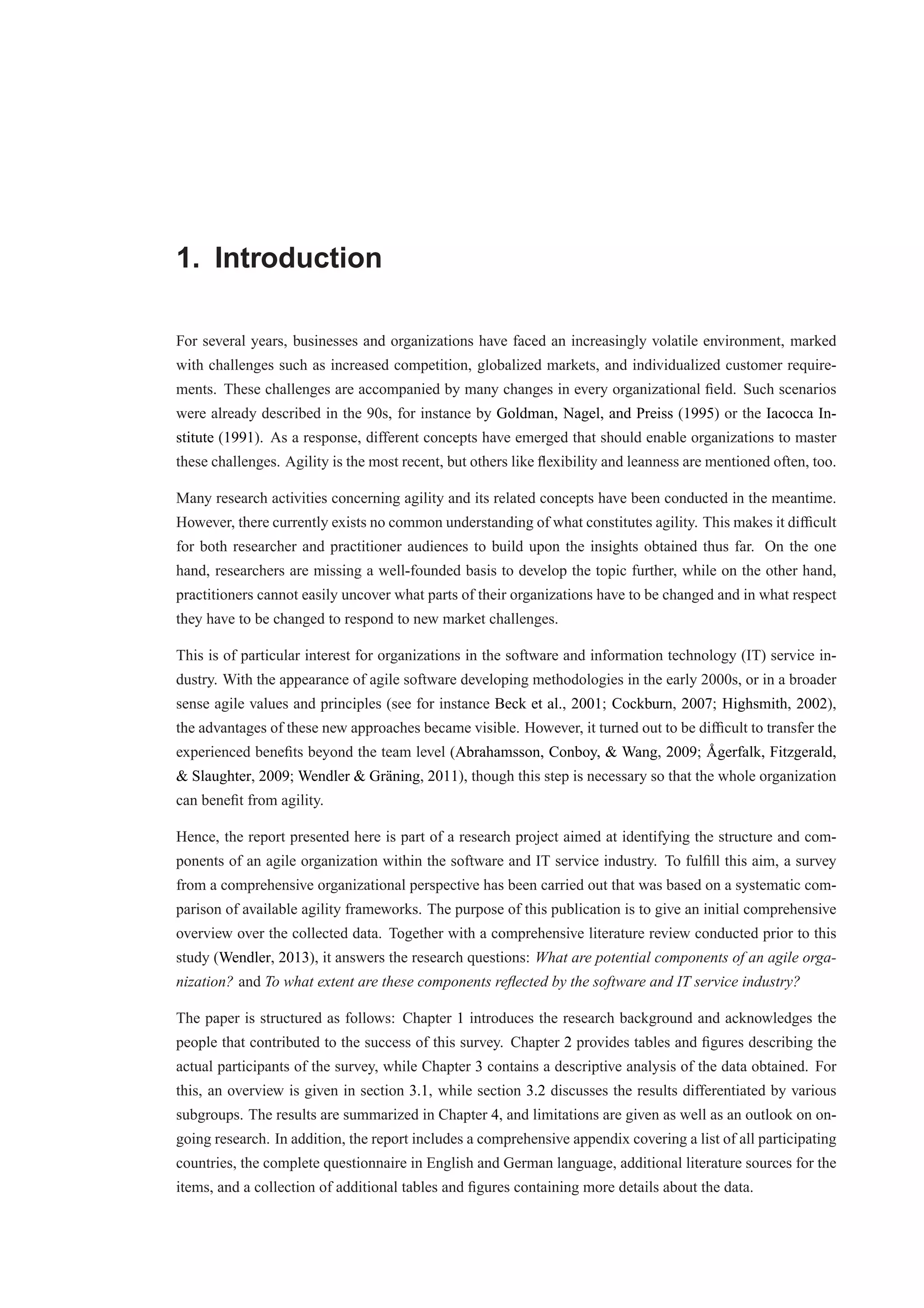 1. Introduction 
For several years, businesses and organizations have faced an increasingly volatile environment, marked 
with challenges such as increased competition, globalized markets, and individualized customer require-ments. 
These challenges are accompanied by many changes in every organizational field. Such scenarios 
were already described in the 90s, for instance by Goldman, Nagel, and Preiss (1995) or the Iacocca In-stitute 
(1991). As a response, different concepts have emerged that should enable organizations to master 
these challenges. Agility is the most recent, but others like flexibility and leanness are mentioned often, too. 
Many research activities concerning agility and its related concepts have been conducted in the meantime. 
However, there currently exists no common understanding of what constitutes agility. This makes it difficult 
for both researcher and practitioner audiences to build upon the insights obtained thus far. On the one 
hand, researchers are missing a well-founded basis to develop the topic further, while on the other hand, 
practitioners cannot easily uncover what parts of their organizations have to be changed and in what respect 
they have to be changed to respond to new market challenges. 
This is of particular interest for organizations in the software and information technology (IT) service in-dustry. 
With the appearance of agile software developing methodologies in the early 2000s, or in a broader 
sense agile values and principles (see for instance Beck et al., 2001; Cockburn, 2007; Highsmith, 2002), 
the advantages of these new approaches became visible. However, it turned out to be difficult to transfer the 
experienced benefits beyond the team level (Abrahamsson, Conboy, & Wang, 2009; °Agerfalk, Fitzgerald, 
& Slaughter, 2009; Wendler & Gr¨aning, 2011), though this step is necessary so that the whole organization 
can benefit from agility. 
Hence, the report presented here is part of a research project aimed at identifying the structure and com-ponents 
of an agile organization within the software and IT service industry. To fulfill this aim, a survey 
from a comprehensive organizational perspective has been carried out that was based on a systematic com-parison 
of available agility frameworks. The purpose of this publication is to give an initial comprehensive 
overview over the collected data. Together with a comprehensive literature review conducted prior to this 
study (Wendler, 2013), it answers the research questions: What are potential components of an agile orga-nization? 
and To what extent are these components reflected by the software and IT service industry? 
The paper is structured as follows: Chapter 1 introduces the research background and acknowledges the 
people that contributed to the success of this survey. Chapter 2 provides tables and figures describing the 
actual participants of the survey, while Chapter 3 contains a descriptive analysis of the data obtained. For 
this, an overview is given in section 3.1, while section 3.2 discusses the results differentiated by various 
subgroups. The results are summarized in Chapter 4, and limitations are given as well as an outlook on on-going 
research. In addition, the report includes a comprehensive appendix covering a list of all participating 
countries, the complete questionnaire in English and German language, additional literature sources for the 
items, and a collection of additional tables and figures containing more details about the data. 
 