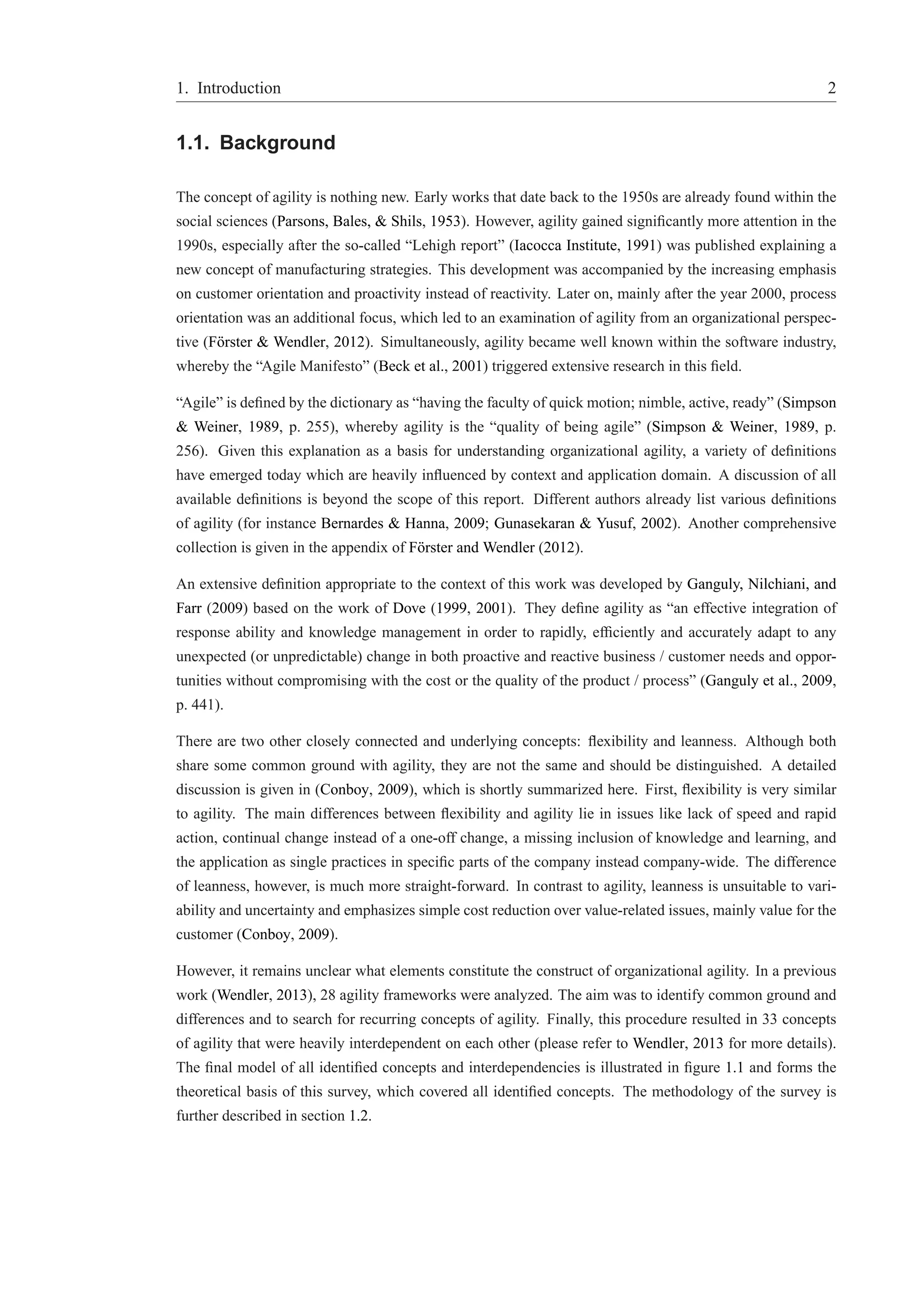 1. Introduction 2 
1.1. Background 
The concept of agility is nothing new. Early works that date back to the 1950s are already found within the 
social sciences (Parsons, Bales, & Shils, 1953). However, agility gained significantly more attention in the 
1990s, especially after the so-called “Lehigh report” (Iacocca Institute, 1991) was published explaining a 
new concept of manufacturing strategies. This development was accompanied by the increasing emphasis 
on customer orientation and proactivity instead of reactivity. Later on, mainly after the year 2000, process 
orientation was an additional focus, which led to an examination of agility from an organizational perspec-tive 
(F¨orster & Wendler, 2012). Simultaneously, agility became well known within the software industry, 
whereby the “Agile Manifesto” (Beck et al., 2001) triggered extensive research in this field. 
“Agile” is defined by the dictionary as “having the faculty of quick motion; nimble, active, ready” (Simpson 
& Weiner, 1989, p. 255), whereby agility is the “quality of being agile” (Simpson & Weiner, 1989, p. 
256). Given this explanation as a basis for understanding organizational agility, a variety of definitions 
have emerged today which are heavily influenced by context and application domain. A discussion of all 
available definitions is beyond the scope of this report. Different authors already list various definitions 
of agility (for instance Bernardes & Hanna, 2009; Gunasekaran & Yusuf, 2002). Another comprehensive 
collection is given in the appendix of F¨orster and Wendler (2012). 
An extensive definition appropriate to the context of this work was developed by Ganguly, Nilchiani, and 
Farr (2009) based on the work of Dove (1999, 2001). They define agility as “an effective integration of 
response ability and knowledge management in order to rapidly, efficiently and accurately adapt to any 
unexpected (or unpredictable) change in both proactive and reactive business / customer needs and oppor-tunities 
without compromising with the cost or the quality of the product / process” (Ganguly et al., 2009, 
p. 441). 
There are two other closely connected and underlying concepts: flexibility and leanness. Although both 
share some common ground with agility, they are not the same and should be distinguished. A detailed 
discussion is given in (Conboy, 2009), which is shortly summarized here. First, flexibility is very similar 
to agility. The main differences between flexibility and agility lie in issues like lack of speed and rapid 
action, continual change instead of a one-off change, a missing inclusion of knowledge and learning, and 
the application as single practices in specific parts of the company instead company-wide. The difference 
of leanness, however, is much more straight-forward. In contrast to agility, leanness is unsuitable to vari-ability 
and uncertainty and emphasizes simple cost reduction over value-related issues, mainly value for the 
customer (Conboy, 2009). 
However, it remains unclear what elements constitute the construct of organizational agility. In a previous 
work (Wendler, 2013), 28 agility frameworks were analyzed. The aim was to identify common ground and 
differences and to search for recurring concepts of agility. Finally, this procedure resulted in 33 concepts 
of agility that were heavily interdependent on each other (please refer to Wendler, 2013 for more details). 
The final model of all identified concepts and interdependencies is illustrated in figure 1.1 and forms the 
theoretical basis of this survey, which covered all identified concepts. The methodology of the survey is 
further described in section 1.2. 
 