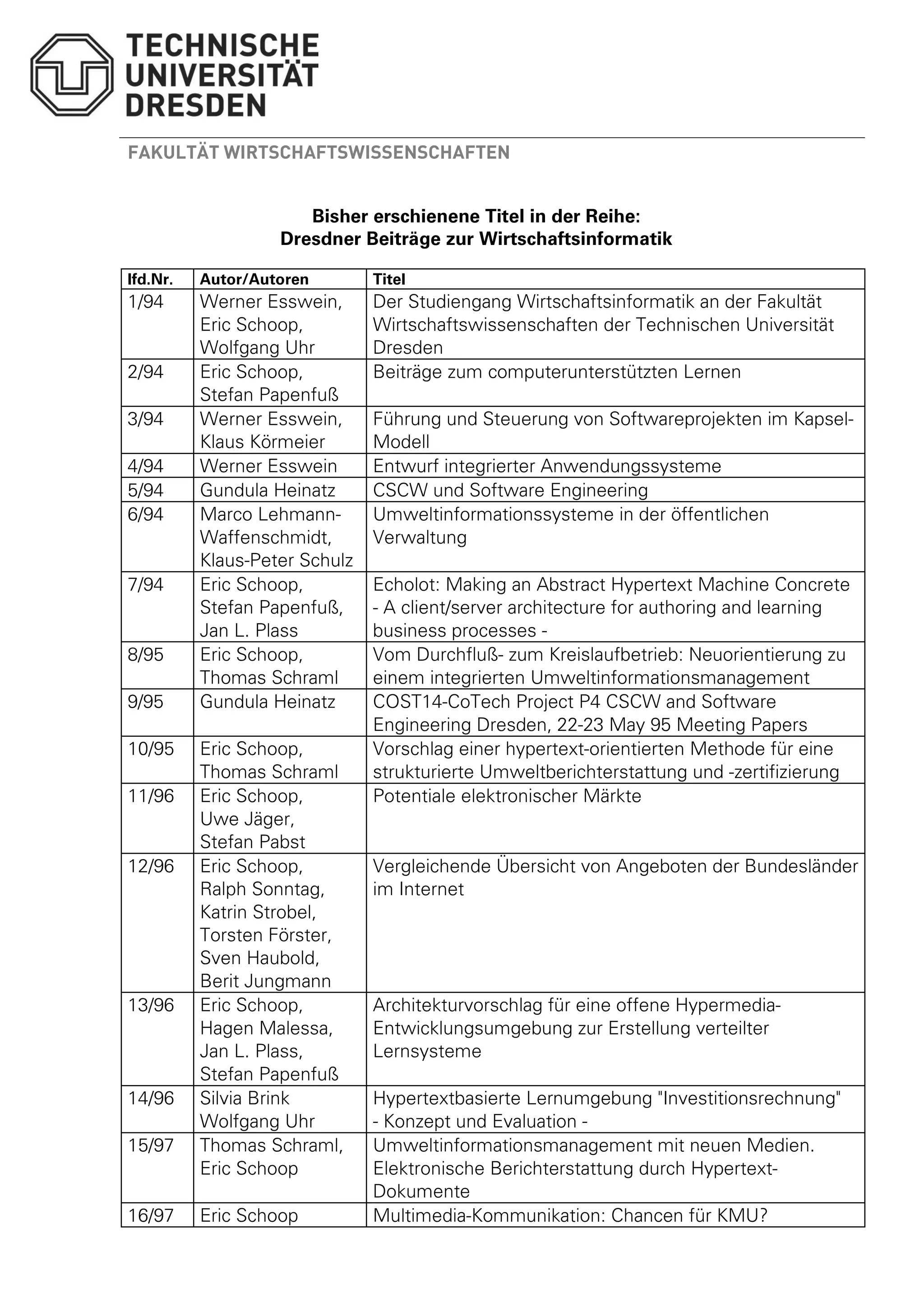 FAKULTÄT WIRTSCHAFTSWISSENSCHAFTEN 
Bisher erschienene Titel in der Reihe: 
Dresdner Beiträge zur Wirtschaftsinformatik 
lfd.Nr. Autor/Autoren Titel 
1/94 Werner Esswein, 
Eric Schoop, 
Wolfgang Uhr 
Der Studiengang Wirtschaftsinformatik an der Fakultät 
Wirtschaftswissenschaften der Technischen Universität 
Dresden 
2/94 Eric Schoop, 
Stefan Papenfuß 
Beiträge zum computerunterstützten Lernen 
3/94 Werner Esswein, 
Klaus Körmeier 
Führung und Steuerung von Softwareprojekten im Kapsel- 
Modell 
4/94 Werner Esswein Entwurf integrierter Anwendungssysteme 
5/94 Gundula Heinatz CSCW und Software Engineering 
6/94 Marco Lehmann- 
Waffenschmidt, 
Klaus-Peter Schulz 
Umweltinformationssysteme in der öffentlichen 
Verwaltung 
7/94 Eric Schoop, 
Stefan Papenfuß, 
Jan L. Plass 
Echolot: Making an Abstract Hypertext Machine Concrete 
- A client/server architecture for authoring and learning 
business processes - 
8/95 Eric Schoop, 
Thomas Schraml 
Vom Durchfluß- zum Kreislaufbetrieb: Neuorientierung zu 
einem integrierten Umweltinformationsmanagement 
9/95 Gundula Heinatz COST14-CoTech Project P4 CSCW and Software 
Engineering Dresden, 22-23 May 95 Meeting Papers 
10/95 Eric Schoop, 
Thomas Schraml 
Vorschlag einer hypertext-orientierten Methode für eine 
strukturierte Umweltberichterstattung und -zertifizierung 
11/96 Eric Schoop, 
Uwe Jäger, 
Stefan Pabst 
Potentiale elektronischer Märkte 
12/96 Eric Schoop, 
Ralph Sonntag, 
Katrin Strobel, 
Torsten Förster, 
Sven Haubold, 
Berit Jungmann 
Vergleichende Übersicht von Angeboten der Bundesländer 
im Internet 
13/96 Eric Schoop, 
Hagen Malessa, 
Jan L. Plass, 
Stefan Papenfuß 
Architekturvorschlag für eine offene Hypermedia- 
Entwicklungsumgebung zur Erstellung verteilter 
Lernsysteme 
14/96 Silvia Brink 
Wolfgang Uhr 
Hypertextbasierte Lernumgebung Investitionsrechnung 
- Konzept und Evaluation - 
15/97 Thomas Schraml, 
Eric Schoop 
Umweltinformationsmanagement mit neuen Medien. 
Elektronische Berichterstattung durch Hypertext- 
Dokumente 
16/97 Eric Schoop Multimedia-Kommunikation: Chancen für KMU? 
 