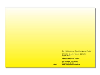 Die Publikation zur Ausstellung einer Farbe.
27.12.15 –10.4.16 / 26.6.16–23.10.16
Di–So 14–18
DAS GELBE HAUS FLIMS
Via Nova 60, 7017 Flims
Telefon +41 81 936 74 14
www.dasgelbehausflims.chgelb!
 