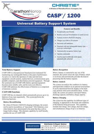 A Division of MarathonNorco Aerospace, Inc.

CASP / 1200
®

Universal Battery Support System
Features and Benefits
 Exceptionally user-friendly
 Returns worn-out NiCd batteries to useful service
 Features exclusive ReFLEX charging
 Charges in as little as 30 minutes
 Decreases cell imbalance
 Functions with any rechargeable battery type —
even new technologies
 Automatically recognizes battery type
 Operates unattended
 Can be used worldwide with inputs

automatically selected

Total Battery Support

Battery Recognition

CASP/1200 is a microprocessor-based precision instrument for
maintaining any rechargeable battery at the peak of performance.
As such, it is vital to the operation of video and television
equipment, aircraft systems, medical devices, communications gear,
portable computers, and other battery powered equipment. Through
the systematic use of CASP/1200, battery operated equipment
becomes more reliable, safer, and far more cost effective.
CASP/1200 optimizes the effectiveness of batteries as a component
of electronic systems.

When a battery is connected to any one of the
channels, the system senses the type of battery which
is involved, and automatically provides the kind of
processing that the battery requires.

CASP/1200 Functions
CASP/1200 has six channels which automatically process up to six
batteries of any type sequentially. This system performs the
following functions:
Battery Reconditioning
By virtue of Christie’s ReFLEX charging technique, the system
can be used to recondition, or “rejuvenate” NiCd batteries, even
when batteries have deteriorated to the point that they will no
longer hold a charge. This dramatic capability by itself literally
justifies the use of CASP/1200.

Battery Analysis
The system can analyze the condition of a battery,
and report that condition on an optional serial printer.
It can be determined from the display or the hardcopy printout what action should be taken. In this
mode, the system can analyze and report battery
discharge capacity and battery charge capacity.
Battery Charging
The system has the capability for different types of
charging, as appropriate to the kinds and conditions
of the batteries being processed. This capability
includes fast charge, slow charge, dual rate charge,
and simultaneous charge of up to six batteries.

Distributor & Repair Station
www.gelbyson.com - E-mail: sales@gelbyson.com
Tel. (+39) 06.363.04.761 - (+39) 06.363.04.941
Fax (+39) 06.32.97.337

02-2014

 