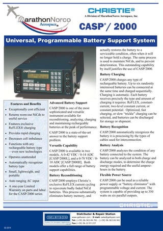 A Division of MarathonNorco Aerospace, Inc.

CASP / 2000
®

Universal, Programmable Battery Support System
actually restores the battery to a
serviceable condition, often when it will
no longer hold a charge. The same process
is used to maintain NiCds, and to prevent
deterioration. This outstanding capability
by itself justifies the use of CASP/2000.
Battery Charging

Features and Benefits
 Exceptionally cost efficient
 Returns worn-out NiCds to

useful service

 Features exclusive

ReFLEX® charging

 Provides rapid charging
 Decreases cell imbalance
 Functions with any

rechargeable battery type
—even new technologies

 Operates unattended
 Automatically recognizes

battery type

 Small, lightweight, and

portable

 Auto ranging AC input
 A one-year Limited

Warranty on parts and labor
for the CASP/2000 series

Advanced Battery Support

CASP/2000 charges any type of
rechargeable battery. Up to six randomly
intermixed batteries can be connected at
the same time and charged sequentially.
Charging is automatic. Each battery
receives precisely the type and amount of
charging it requires: ReFLEX, constantcurrent, two-level constant current, or
constant potential. Optimized, fast
charging, or slow “trickle” charging can be
selected, and batteries can be discharged
for storage or shipment.

CASP/2000 is one of the most
sophisticated and versatile
instrument available for
reconditioning, analyzing, charging
and maintaining rechargeable
batteries at the peak of performance. Battery Recognition
CASP/2000 is a state-of-the-art
answer to the battery support
problem.

CASP/2000 automatically recognizes the
battery it is processing by the types of
cables used for interconnection.

Versatile Capability

Battery Analysis

CASP/2000 is available in two
models. A 0-42 VDC / 0-14 ADC
[CASP/2000L], and a 0-78 VDC / 010 ADC [CASP/2000H]. Both
models offer a full range of battery
support capabilities.

CASP/2000 analyzes the condition of any
battery connected to the system. The
battery can be analyzed in both charge and
discharge modes, to determine the charge
energy required and the useful amperehours in the battery.

Battery Reconditioning

Flexible Power Source

CASP/2000 employs Christie’s
exclusive ReFLEX current cycling
to rejuvenate badly faded NiCd
batteries. This process substantially
eliminates battery memory, and

CASP/2000 can be used as a reliable
power supply or “battery eliminator” with
programmable voltage and current. The
system is capable of providing up to 350
watts on six parallel outputs.

Distributor & Repair Station
www.gelbyson.com - E-mail: sales@gelbyson.com
Tel. (+39) 06.363.04.761 - (+39) 06.363.04.941
Fax (+39) 06.32.97.337

02-2014

 