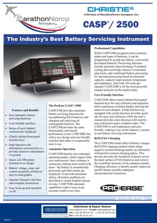 A Division of MarathonNorco Aerospace, Inc.

CASP / 2500
®

The Industry’s Best Battery Servicing Instrument
Professional Capabilities
While CASP/2500 recognizes most common
makes and types of batteries, it can be
programmed to accept any battery, even newly
developed batteries. Processing functions
include automatic deep discharge if standard
cycling does not bring a battery to minimum
amp hours, and conditional battery processing
for alternate processing based on measured
capacity, capacity improvement, temperature
and impedance. And with 350 watts per
channel, CASP/2500 is till the most powerful
charger/analyzer on the market today.
User-Friendly Interface
The ProEase CASP / 2500
Features and Benefits
 Four automatic battery

servicing functions

 User-friendly interface
 Status of each channel

continuously displayed

 Clearly labeled front panel

function keys

 Help function with

information and print keys to
provide extensive information
via printer

 Epson LX-300 printer

included at no charge

 Battery voltage, slope and

current accurately plotted on
easy-to-read graphs

 Operator Manual with clear

and complete instructions

 Easy hook-up and operation

via PC

CASP/2500 provides automatic
battery servicing functions for
reconditioning NiCd batteries and
charging and analyzing all
rechargeable batteries. The
CASP/2500 provides the same
functionality and trusted
performance as the CASP/2000, but
with a new design and user friendly
interface that make it exceptionally
easy to use.

CASP/2500 offers clearly labeled front panel
function keys for easy reference and operation,
and a continuous scrolling display showing the
status of each channel. A help function key,
equipped with a print function, provides quick
tips for easy user reference, while the user’s
manual provides clear direction with step-bystep instructions and a complete index. The
CASP/2500 is self-explanatory and userfriendly, making it one of the industry’s easiestto-use battery servicing instruments.
ReFLEX® Charging

The CASP/2500 model offers Christie’s unique
ReFLEX® charging method where sharp,
Automatic Operation
negative-current discharge pulses are alternated
CASP/2500 features four automatic with positive-current charging pulses. This
operating modes, which require little process prevents the formation of gasses across
the plate surface of NiCd batteries and restores
user intervention. Once a battery is
connected, nothing more needs to be the crystalline structure of the cadmium anodes.
Charging efficiency is thereby greatly improved
done—the battery is automatically
and the battery actually undergoes
processed, and final results are
electrochemical restoration.
displayed. To provide maximum
clarity, all battery problems are
described in simple English instead
of code. CASP/2500 automatic
capabilities make it easy to get
accurate results every time.

Distributor & Repair Station
www.gelbyson.com - E-mail: sales@gelbyson.com
Tel. (+39) 06.363.04.761 - (+39) 06.363.04.941
Fax (+39) 06.32.97.337

02-2014

 