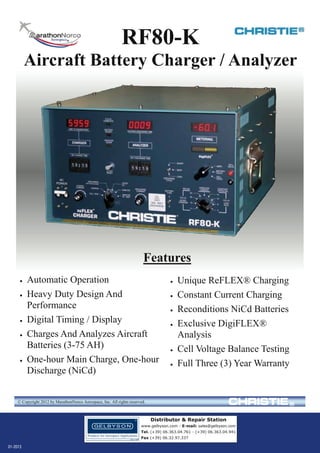 RF80-K

Aircraft Battery Charger / Analyzer

Features








Automatic Operation
Heavy Duty Design And
Performance
Digital Timing / Display
Charges And Analyzes Aircraft
Batteries (3-75 AH)
One-hour Main Charge, One-hour
Discharge (NiCd)
MarathonNorco Aerospace, Inc.









Unique ReFLEX® Charging
Constant Current Charging
Reconditions NiCd Batteries
Exclusive DigiFLEX®
Analysis
Cell Voltage Balance Testing
Full Three (3) Year Warranty

8301 Imperial Drive Waco, TX. 76712 (254) 776-0650
www.mnaerospace.com

FAX (254) 776-6558

© Copyright 2012 by MarathonNorco Aerospace, Inc. All rights reserved.

Distributor & Repair Station
www.gelbyson.com - E-mail: sales@gelbyson.com
Tel. (+39) 06.363.04.761 - (+39) 06.363.04.941
Fax (+39) 06.32.97.337

01-2013

 