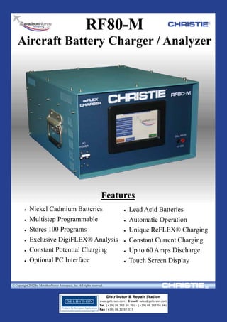 RF80-M

CHRISTIE®

Aircraft Battery Charger / Analyzer

Features







Nickel Cadmium Batteries
Multistep Programmable
Stores 100 Programs
Exclusive DigiFLEX® Analysis
Constant Potential Charging
Optional PC Interface
MarathonNorco Aerospace, Inc.








Lead Acid Batteries
Automatic Operation
Unique ReFLEX® Charging
Constant Current Charging
Up to 60 Amps Discharge
Touch Screen Display

8301 Imperial Drive Waco, TX. 76712 (254) 776-0650
www.mnaerospace.com

FAX (254) 776-6558

© Copyright 2012 by MarathonNorco Aerospace, Inc. All rights reserved.

Distributor & Repair Station
www.gelbyson.com - E-mail: sales@gelbyson.com
Tel. (+39) 06.363.04.761 - (+39) 06.363.04.941
Fax (+39) 06.32.97.337

 