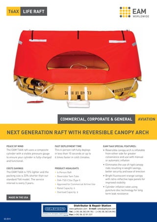 T6AX LIFE RAFT

COMMERCIAL, CORPORATE & GENERAL

AVIATION

NEXT GENERATION RAFT WITH REVERSIBLE CANOPY ARCH
PEACE OF MIND

FAST DEPLOYMENT TIME

EAM T6AX SPECIAL FEATURES:

The EAM T6AX raft uses a composite
cylinder with a visible pressure gauge
to ensure your cylinder is fully-charged
and functional.

This 6-person raft fully deploys
in less than 10 seconds or up to
6 times faster in cold climates.

• Reversible canopy arch is inflatable
from either side for greater
convenience and use with manual
or automatic inflation

COSTS SAVINGS

PRODUCT HIGHLIGHTS

The EAM T6AX is 15% lighter and the
packing size is 33% shorter than our
standard T6A model. The service
interval is every 3 years.

• 6-Person Raft
• Reversible Twin Tube
• FAA-TSO-C70a (Type I)
• Approved for Commercial Airline Use
• Rated Capacity: 6
• Overload Capacity: 9

• Eliminates the use of rigid canopy
rods resulting in weight savings,
better security and ease of erection
• Bright fluorescent orange canopy
with retro-reflective tape panels for
improved visibility
• Cylinder inflation valve using
puncture disc technology for long
term leak resistance

Distributor & Repair Station
www.gelbyson.com - E-mail: sales@gelbyson.com
Tel. (+39) 06.363.04.761 - (+39) 06.363.04.941
Fax (+39) 06.32.97.337

02-2014

 