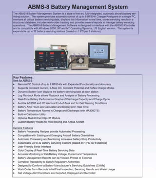 ABMS-8 Battery Management System
The ABMS-8 Battery Management System ls a state-of-the-art, fuliy integrated, automatic aircraft battery servicing solution. The system provides automatic contrai of up lo 8 RF80-K Charger/Analyzers on a single PC,
mon~ors ali criticai battery servicing data, dispiays this information in real lime, stores servicing results in a
structured database, inciudes work-order tracking and provides several reports lo manage battery servicing
operations. The ABMS-8 Battery Management Software is deslgned lo interface with the AB3000 Controlier
and is compatible with Windows 2000, XP and NT Operating Systems, US English version. The system is
expandabie up l o 32 battery servicing statìons (based on 1 PC per 8 stations) .

..., . .,
•

Key Features:
New for ABMS-8
•

Remote PC Contro l of up lo 8 RF80-Ks w~h Expanded Functional~ and Accuracy

•

Supports Constant Current, 2-Step CC, Constant Potential and Reflex Charge Modes

•

Dynamic Battery lcon displays the battery servicing task al each station

•

Log Playback Mode aliows Piayback and Analysis of Battery Processing

•

Rea l-n me Battery Performance Graphs of Discharge Capacity and Charge Cycle

•

Audi bi e AB3000 and PC Alerts al End-of-Task and for Celi Waming Conditions

•

Battery Amp Hours are Calculated and Displayed in Real Time

•

Battery Temperature Alarms in Charge and Discharge (with MA3000TS)

•

Buiit-ln Caiibration Utility

•

Optional MA24D Celi Ciip-Off Modula

•

Cusio m Battery Hoods for m osi Boeing and Airbus Aircraft

Generai Features
•
Battery Processing Recipes previde Automated Processing
•

Compatible w~h Existing and Emerging Aircraft Battery Chemistries

•

Automatic Processing and Monitoring lncreases Battery Shop Productiv~

•

Expandable up lo 32 Battery Servicing Stations (Based on 1 PC per 8 stations)

•
•

User-Friendiy Serial lnterface
Color Display of Rea l-Time Battery Servicing Data

•

Accurate Monitoring of Celi/Battery Voitage, Current and Temperature

•

Battery Management Reports can be Viewed, Printed or Exported

•

Complete Traceabil~ lo Satisfy Regulatory Aulhorities

•
•

Designed lo Conform lo Battery Manufacturer's Servicing Guidelines (CMMs)
Work Order Form Records lnitiai/Finallnspection, Servicing Results and Water Usage

•

Celi Voltage Alert Conditions are Reported, Displayed and Recorded

 