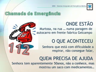 ONDE ESTÃO
O QUE ACONTECEU
QUEM PRECISA DE AJUDA
Murtosa, na rua … numa paragem de
autocarro em frente fabrica Gelcampo
Senhora que está com dificuldade a
respirar, não consegue falar,
Senhora tem aparentemente 50anos, não a conhece, mas
mostrou um saco com medicamentos…
SIEM – Sistema Integrado de Emergência Médica
 