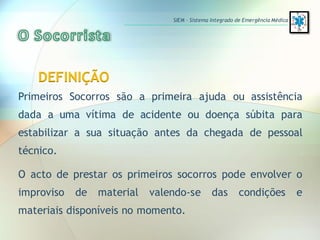 DEFINIÇÃO
Primeiros Socorros são a primeira ajuda ou assistência
dada a uma vítima de acidente ou doença súbita para
estabilizar a sua situação antes da chegada de pessoal
técnico.
O acto de prestar os primeiros socorros pode envolver o
improviso de material valendo-se das condições e
materiais disponíveis no momento.
SIEM – Sistema Integrado de Emergência Médica
 