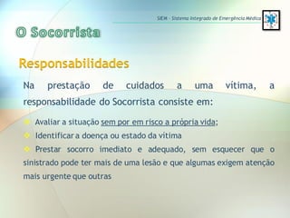 Responsabilidades
Na prestação de cuidados a uma vítima, a
responsabilidade do Socorrista consiste em:
 Avaliar a situação sem por em risco a própria vida;
 Identificar a doença ou estado da vítima
 Prestar socorro imediato e adequado, sem esquecer que o
sinistrado pode ter mais de uma lesão e que algumas exigem atenção
mais urgente que outras
SIEM – Sistema Integrado de Emergência Médica
 