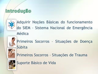  Adquirir Noções Básicas do funcionamento
do SIEM – Sistema Nacional de Emergência
Médica
 Primeiros Socorros – Situações de Doença
Súbita
 Primeiros Socorros – Situações de Trauma
 Suporte Básico de Vida
 