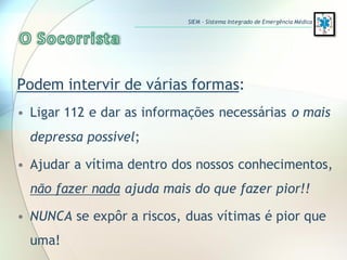 Podem intervir de várias formas:
• Ligar 112 e dar as informações necessárias o mais
depressa possível;
• Ajudar a vítima dentro dos nossos conhecimentos,
não fazer nada ajuda mais do que fazer pior!!
• NUNCA se expôr a riscos, duas vítimas é pior que
uma!
SIEM – Sistema Integrado de Emergência Médica
 