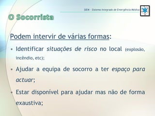 Podem intervir de várias formas:
• Identificar situações de risco no local (explosão,
incêndio, etc);
• Ajudar a equipa de socorro a ter espaço para
actuar;
• Estar disponível para ajudar mas não de forma
exaustiva;
SIEM – Sistema Integrado de Emergência Médica
 