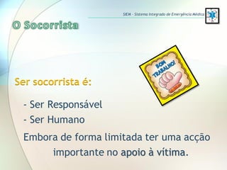 Ser socorrista é:
- Ser Responsável
- Ser Humano
Embora de forma limitada ter uma acção
importante no apoio à vítima.
SIEM – Sistema Integrado de Emergência Médica
 
