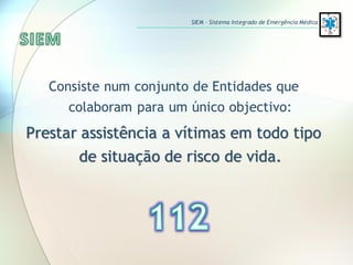 Consiste num conjunto de Entidades que
colaboram para um único objectivo:
Prestar assistência a vítimas em todo tipo
de situação de risco de vida.
SIEM – Sistema Integrado de Emergência Médica
 