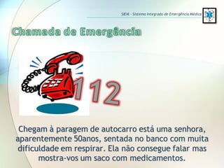Chegam à paragem de autocarro está uma senhora,
aparentemente 50anos, sentada no banco com muita
dificuldade em respirar. Ela não consegue falar mas
mostra-vos um saco com medicamentos.
SIEM – Sistema Integrado de Emergência Médica
 