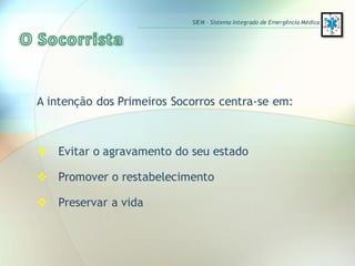 A intenção dos Primeiros Socorros centra-se em:
 Evitar o agravamento do seu estado
 Promover o restabelecimento
 Preservar a vida
SIEM – Sistema Integrado de Emergência Médica
 